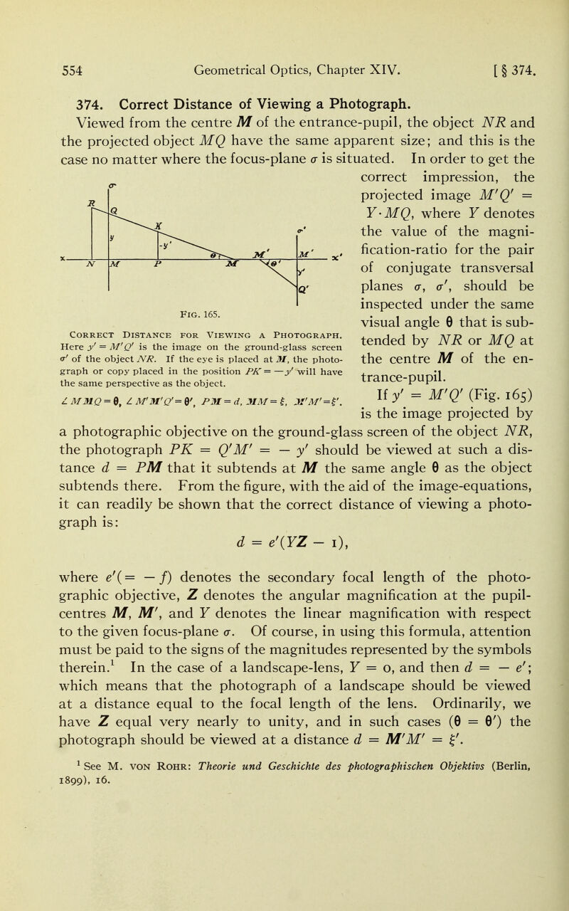 374. Correct Distance of Viewing a Photograph. Viewed from the centre M of the entrance-pupil, the object NR and the projected object MQ have the same apparent size; and this is the case no matter where the focus-plane a is situated. In order to get the correct impression, the projected image M'Q' = Y-MQj where Y denotes the value of the magni- fication-ratio for the pair of conjugate transversal planes a, cr', should be inspected under the same visual angle 8 that is sub- tended by NR or MQ at the centre M of the en- trance-pupil. If'/ = M'Q' (Fig. 165) is the image projected by a photographic objective on the ground-glass screen of the object NR, the photograph PK = Q'M' = — y' should be viewed at such a dis- tance d = PM that it subtends at M the same angle 0 as the object subtends there. From the figure, with the aid of the image-equations, it can readily be shown that the correct distance of viewing a photo- graph is: d = e'(YZ - 1), where e'{= — f) denotes the secondary focal length of the photo- graphic objective, Z denotes the angular magnification at the pupil- centres M, M', and Y denotes the linear magnification with respect to the given focus-plane cr. Of course, in using this formula, attention must be paid to the signs of the magnitudes represented by the symbols therein.1 In the case of a landscape-lens, Y = o, and then d = — e'; which means that the photograph of a landscape should be viewed at a distance equal to the focal length of the lens. Ordinarily, we have Z equal very nearly to unity, and in such cases (8 = 8') the photograph should be viewed at a distance d = M'M' = %'. 1 See M. von Rohr: Theorie und Geschichte des photographischen Objektivs (Berlin, 1899), 16. x. Fig. 165. Correct Distance for Viewing a Photograph. Here y' = M'Q' is the image on the ground-glass screen <r' of the object NR. If the eye is placed at M, the photo- graph or copy placed in the position PK = —y' will have the same perspective as the object. Z MMQ = 0, I M'M'Q'= 8', PM=d, MM = £, M'M'=£'.