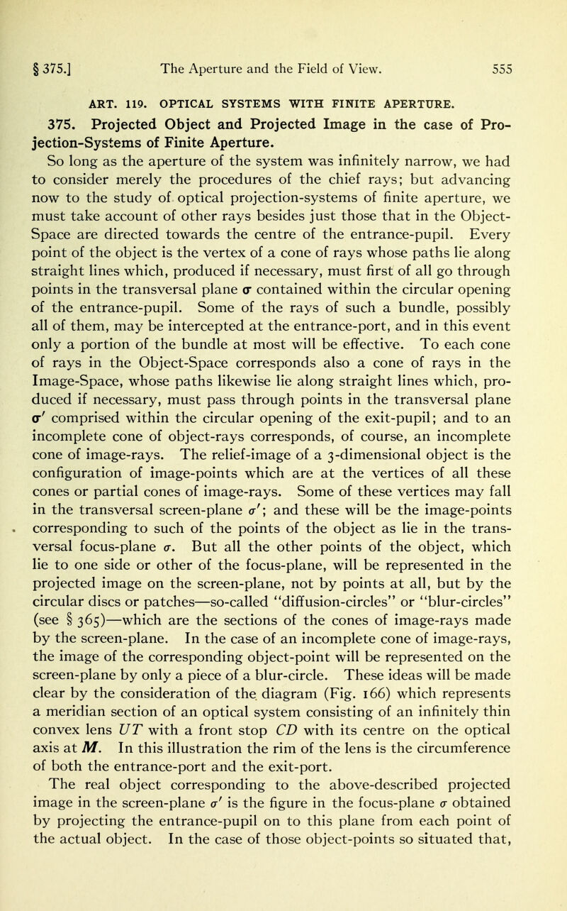 ART. 119. OPTICAL SYSTEMS WITH FINITE APERTURE. 375. Projected Object and Projected Image in the case of Pro- jection-Systems of Finite Aperture. So long as the aperture of the system was infinitely narrow, we had to consider merely the procedures of the chief rays; but advancing now to the study of optical projection-systems of finite aperture, we must take account of other rays besides just those that in the Object- Space are directed towards the centre of the entrance-pupil. Every point of the object is the vertex of a cone of rays whose paths lie along straight lines which, produced if necessary, must first of all go through points in the transversal plane o* contained within the circular opening of the entrance-pupil. Some of the rays of such a bundle, possibly all of them, may be intercepted at the entrance-port, and in this event only a portion of the bundle at most will be effective. To each cone of rays in the Object-Space corresponds also a cone of rays in the Image-Space, whose paths likewise lie along straight lines which, pro- duced if necessary, must pass through points in the transversal plane <r' comprised within the circular opening of the exit-pupil; and to an incomplete cone of object-rays corresponds, of course, an incomplete cone of image-rays. The relief-image of a 3-dimensional object is the configuration of image-points which are at the vertices of all these cones or partial cones of image-rays. Some of these vertices may fall in the transversal screen-plane a'; and these will be the image-points corresponding to such of the points of the object as lie in the trans- versal focus-plane a. But all the other points of the object, which lie to one side or other of the focus-plane, will be represented in the projected image on the screen-plane, not by points at all, but by the circular discs or patches—so-called diffusion-circles or ' 'blur-circles'' (see § 365)—which are the sections of the cones of image-rays made by the screen-plane. In the case of an incomplete cone of image-rays, the image of the corresponding object-point will be represented on the screen-plane by only a piece of a blur-circle. These ideas will be made clear by the consideration of the diagram (Fig. 166) which represents a meridian section of an optical system consisting of an infinitely thin convex lens UT with a front stop CD with its centre on the optical axis at M. In this illustration the rim of the lens is the circumference of both the entrance-port and the exit-port. The real object corresponding to the above-described projected image in the screen-plane a' is the figure in the focus-plane a obtained by projecting the entrance-pupil on to this plane from each point of the actual object. In the case of those object-points so situated that,