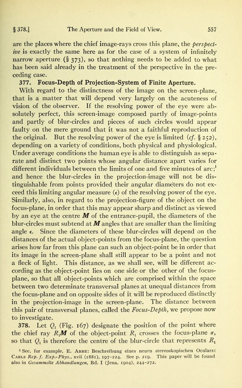 are the places where the chief image-rays cross this plane, the perspect- ive is exactly the same here as for the case of a system of infinitely narrow aperture (§ 373), so that nothing needs to be added to what has been said already in the treatment of the perspective in the pre- ceding case. 377. Focus-Depth of Projection-System of Finite Aperture. With regard to the distinctness of the image on the screen-plane, that is a matter that will depend very largely on the acuteness of vision of the observer. If the resolving power of the eye were ab- solutely perfect, this screen-image composed partly of image-points and partly of blur-circles and pieces of such circles would appear faulty on the mere ground that it was not a faithful reproduction of the original. But the resolving power of the eye is limited (cf. § 252), depending on a variety of conditions, both physical and physiological. Under average conditions the human eye is able to distinguish as sepa- rate and distinct two points whose angular distance apart varies for different individuals between the limits of one and five minutes of arc;1 and hence the blur-circles in the projection-image will not be dis- tinguishable from points provided their angular diameters do not ex- ceed this limiting angular measure (e) of the resolving power of the eye. Similarly, also, in regard to the projection-figure of the object on the focus-plane, in order that this may appear sharp and distinct as viewed by an eye at the centre M of the entrance-pupil, the diameters of the blur-circles must subtend at M angles that are smaller than the limiting angle e. Since the diameters of these blur-circles will depend on the distances of the actual object-points from the focus-plane, the question arises how far from this plane can such an object-point be in order that its image in the screen-plane shall still appear to be a point and not a fleck of light. This distance, as we shall see, will be different ac- cording as the object-point lies on one side or the other of the focus- plane, so that all object-points which are comprised within the space between two determinate transversal planes at unequal distances from the focus-plane and on opposite sides of it will be reproduced distinctly in the projection-image in the screen-plane. The distance between this pair of transversal planes, called the Focus-Depth, we propose now to investigate. 378. Let Ql (Fig. 167) designate the position of the point where the chief ray RXM of the object-point RY crosses the focus-plane tr, so that Ql is therefore the centre of the blur-circle that represents Rl 1 See, for example, E. Abbe: Beschreibung eines neuen stereoskopischen Oculars: Carls Rep. f. Exp.-Phys., xvii (1881), 197-224. See p. 219. This paper will be found also in Gesammelte Abhandlungen, Bd. I (Jena, 1904), 244-272.