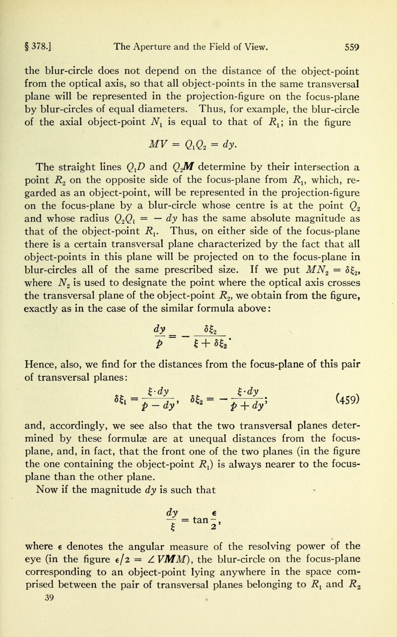 the blur-circle does not depend on the distance of the object-point from the optical axis, so that all object-points in the same transversal plane will be represented in the projection-figure on the focus-plane by blur-circles of equal diameters. Thus, for example, the blur-circle of the axial object-point Nl is equal to that of R^ in the figure MV = QYQ2 = dy. The straight lines QYD and Q2M determine by their intersection a point R2 on the opposite side of the focus-plane from Rv which, re- garded as an object-point, will be represented in the projection-figure on the focus-plane by a blur-circle whose centre is at the point Q2 and whose radius Q2Ql = — dy has the same absolute magnitude as that of the object-point Rv Thus, on either side of the focus-plane there is a certain transversal plane characterized by the fact that all object-points in this plane will be projected on to the focus-plane in blur-circles all of the same prescribed size. If we put MN2 = 5£2, where N2 is used to designate the point where the optical axis crosses the transversal plane of the object-point R2, we obtain from the figure, exactly as in the case of the similar formula above: dy 5fa P £ + ««■ Hence, also, we find for the distances from the focus-plane of this pair of transversal planes: and, accordingly, we see also that the two transversal planes deter- mined by these formulae are at unequal distances from the focus- plane, and, in fact, that the front one of the two planes (in the figure the one containing the object-point RJ is always nearer to the focus- plane than the other plane. Now if the magnitude dy is such that dy e 7=tan-, where e denotes the angular measure of the resolving power of the eye (in the figure e/2 = A VMM), the blur-circle on the focus-plane corresponding to an object-point lying anywhere in the space com- prised between the pair of transversal planes belonging to and R2 39