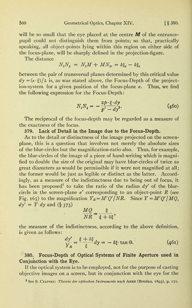 will be so small that the eye placed at the centre M of the entrance- pupil could not distinguish them from points; so that, practically speaking, all object-points lying within this region on either side of the focus-plane, will be sharply defined in the projection-figure. The distance N,N2 = N,M + MN2, = S£2 - 5£i between the pair of transversal planes determined by this critical value dy — (e- Q/2 is, as was stated above, the Focus-Depth of the project- ion-system for a given position of the focus-plane a. Thus, we find the following expression for the Focus-Depth: -fit/- The reciprocal of the focus-depth may be regarded as a measure of the exactness of the focus. 379. Lack of Detail in the Image due to the Focus-Depth. As to the detail or distinctness of the image projected on the screen- plane, this is a question that involves not merely the absolute sizes of the blur-circles but the magnification-ratio also. Thus, for example, the blur-circles of the image of a piece of hand-writing which is magni- fied to double the size of the original may have blur-circles of twice as great diameters as would be permissible if it were not magnified at all; the former would be just as legible or distinct as the latter. Accord- ingly, as a measure of the indistinctness due to being out of focus, it has been proposed1 to take the ratio of the radius dy' of the blur- circle in the screen-plane a' corresponding to an object-point R (see Fig. 165) to the magnification YB = M'Q'/NR. Since Y =M'Q'/MQ, dy' = Y dy and (§ 373) MQ_ $ NR £ + 5$' the measure of the indistinctness, according to the above definition, is given as follows: dy' £ + 5£ YR £ dy = - 5{-tan0. (461) 380. Focus-Depth of Optical Systems of Finite Aperture used in Conjunction with the Eye. If the optical system is to be employed, not for the purpose of casting objective images on a screen, but in conjunction with the eye for the