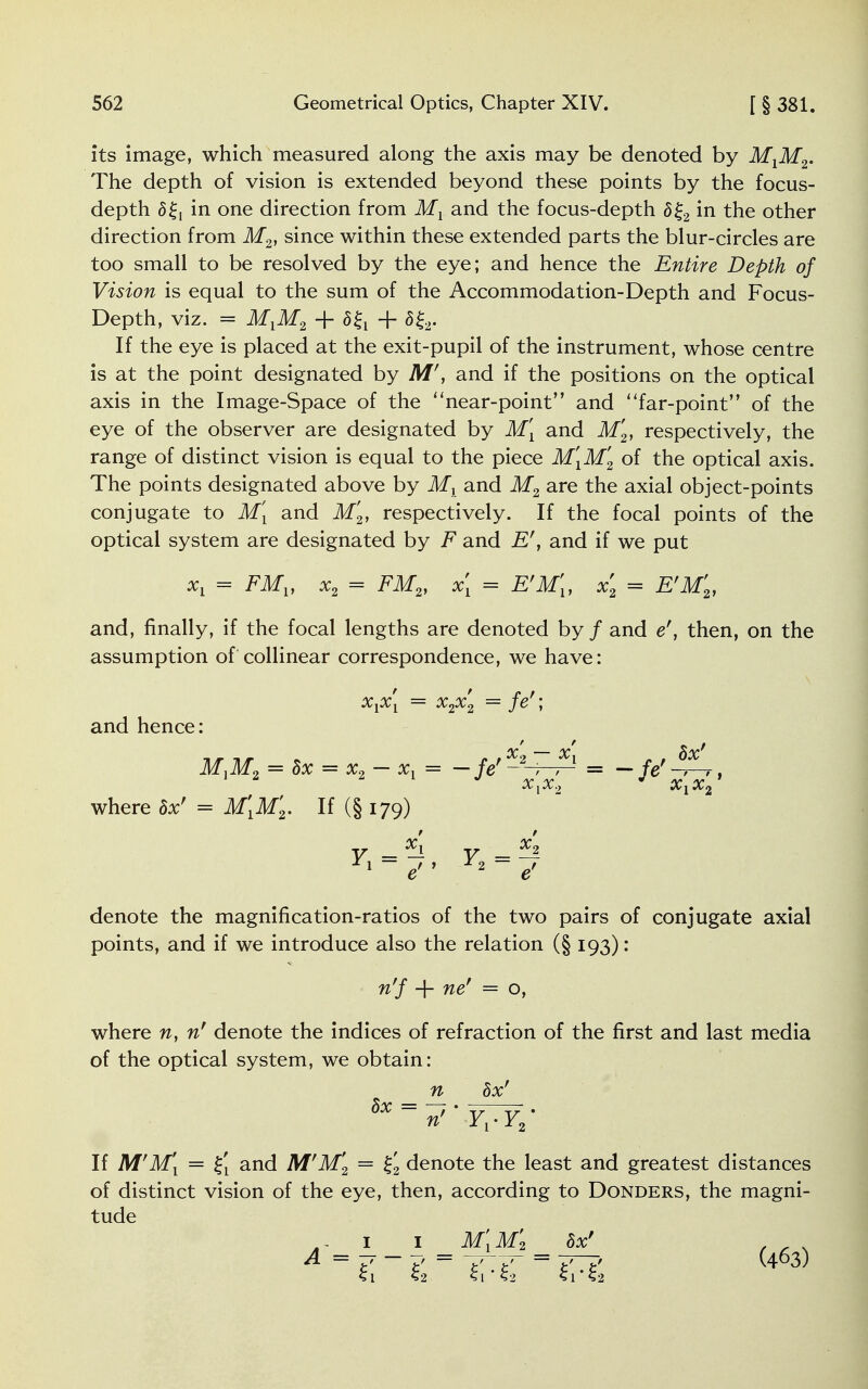 its image, which measured along the axis may be denoted by MXM2. The depth of vision is extended beyond these points by the focus- depth 5{, in one direction from Mx and the focus-depth 8%2 in the other direction from M2, since within these extended parts the blur-circles are too small to be resolved by the eye; and hence the Entire Depth of Vision is equal to the sum of the Accommodation-Depth and Focus- Depth, viz. = MlM2 + 5{t + 5£2. If the eye is placed at the exit-pupil of the instrument, whose centre is at the point designated by M', and if the positions on the optical axis in the Image-Space of the near-point and far-point of the eye of the observer are designated by M[ and M2, respectively, the range of distinct vision is equal to the piece M[M2 of the optical axis. The points designated above by Mx and M2 are the axial object-points conjugate to M[ and M'2, respectively. If the focal points of the optical system are designated by F and E', and if we put xx = FMV x2 = FM2, x[ = E'M[, x2 = E'M2, and, finally, if the focal lengths are denoted by / and er, then, on the assumption of collinear correspondence, we have: x^x^ x2x2 je \ and hence: MlM2 = Sx = x2 - xY = —fe'-2-7-^ = — fe' -A,, X^X^ where 8x' = M[M'2. If (§ 179) v — 5l v — x'2 Yl~ e *2 ~ e' denote the magnification-ratios of the two pairs of conjugate axial points, and if we introduce also the relation (§ 193): n'f + ner = o, where n, nf denote the indices of refraction of the first and last media of the optical system, we obtain: n hx' If M'M\ = £j and M'M'2 = £2 denote the least and greatest distances of distinct vision of the eye, then, according to Donders, the magni- tude A~ 1 1 M[M'2 hot f , , A = y - =  -A — = T7—> (463)