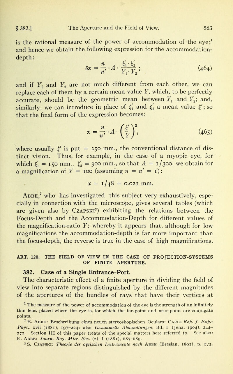 is the rational measure of the power of accommodation of the eye;1 and hence we obtain the following expression for the accommodation- depth : and if Yl and Y2 are not much different from each other, we can replace each of them by a certain mean value F, which, to be perfectly accurate, should be the geometric mean between Yx and F2; and, similarly, we can introduce in place of %\ and £'2 a mean value ; so that the final form of the expression becomes: X = n''A' (j)' (465) where usually £' is put =250 mm., the conventional distance of dis- tinct vision. Thus, for example, in the case of a myopic eye, for which £i = 150 mm., = 300 mm., so that A = 1/300, we obtain for a magnification of Y = 100 (assuming n = n' = 1): x = 1/48 = 0.021 mm. Abbe,2 who has investigated this subject very exhaustively, espe- cially in connection with the microscope, gives several tables (which are given also by Czapski3) exhibiting the relations between the Focus-Depth and the Accommodation-Depth for different values of the magnification-ratio F; whereby it appears that, although for low- magnifications the accommodation-depth is far more important than the focus-depth, the reverse is true in the case of high magnifications. ART. 120. THE FIELD OF VIEW IN THE CASE CF PROJECTION-SYSTEMS OF FINITE APERTURE. 382. Case of a Single Entrance-Port. The characteristic effect of a finite aperture in dividing the field of view into separate regions distinguished by the different magnitudes of the apertures of the bundles of rays that have their vertices at 1 The measure of the power of accommodation of the eye is the strength of an infinitely- thin lens, placed where the eye is, for which the far-point and near-point are conjugate points. 2 E. Abbe: Beschreibung eines neuen stereoskopischen Oculars: Carls Rep. f. Exp.- Phys., xvii (1881), 197-224: also Gesammelte Abhandlungen, Bd. I (Jena, 1904), 244- 272. Section III of this paper treats of the special matters here referred to. See also: E. Abbe: Journ. Roy. Micr. Soc. (2), I (1881), 687-689.