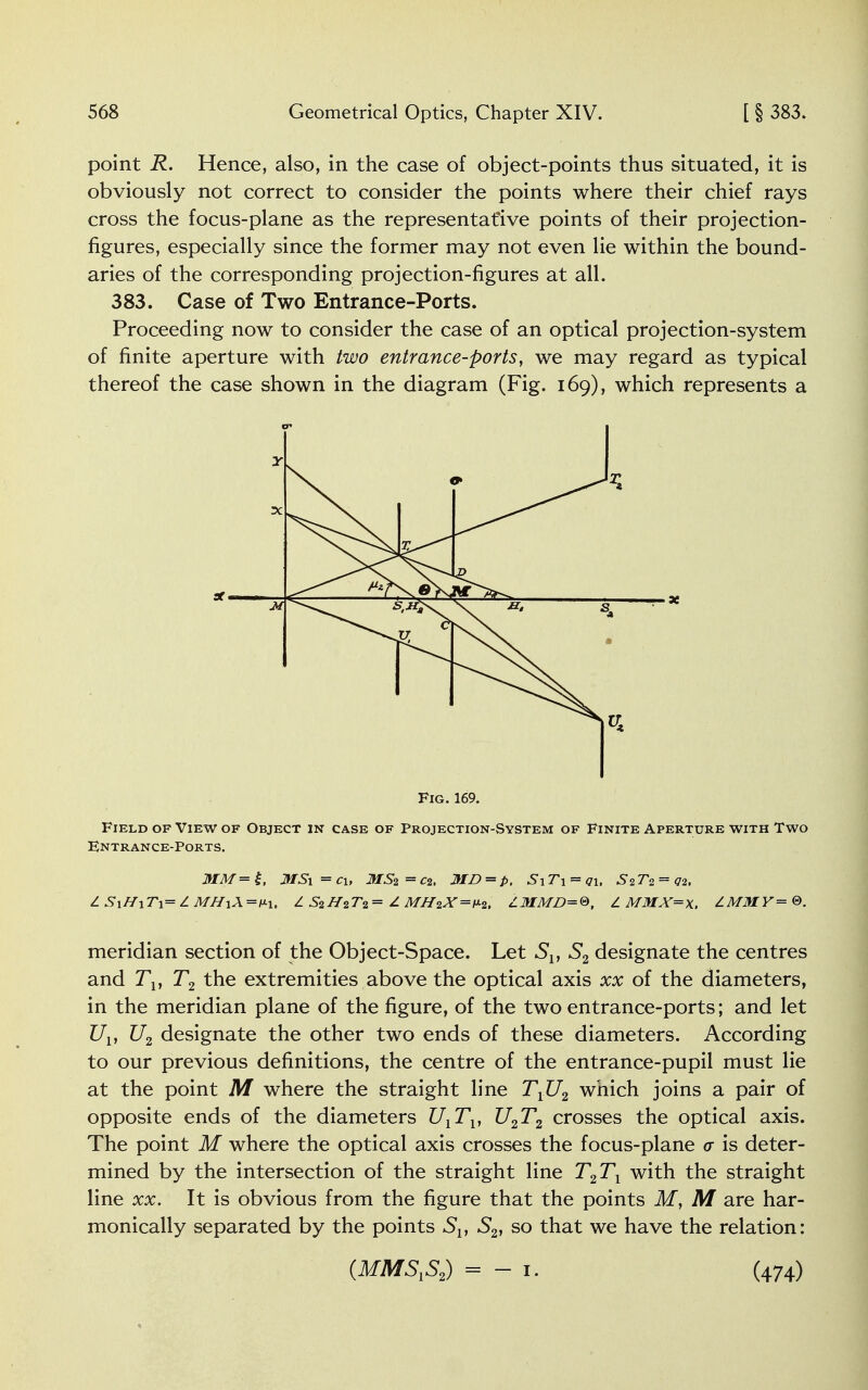 point R. Hence, also, in the case of object-points thus situated, it is obviously not correct to consider the points where their chief rays cross the focus-plane as the representative points of their projection- figures, especially since the former may not even lie within the bound- aries of the corresponding projection-figures at all. 383. Case of Two Entrance-Ports. Proceeding now to consider the case of an optical projection-system of finite aperture with two entrance-ports, we may regard as typical thereof the case shown in the diagram (Fig. 169), which represents a Field of View of Object in case of Projection-System of Finite Aperture with Two Fntrance-Ports. MM=£, MSi = cu MS2 = c2, MD = p, S\T\ = q\, = q-i, Z S\H\T\— Z MH\\=v-\, L SiHiT<l = £ MH2X=M, LMMD=®, Z MMX=x. ZMMY = ©. meridian section of the Object-Space. Let Slt S2 designate the centres and J\, T2 the extremities above the optical axis xx of the diameters, in the meridian plane of the figure, of the two entrance-ports; and let Uv U2 designate the other two ends of these diameters. According to our previous definitions, the centre of the entrance-pupil must lie at the point M where the straight line TlU2 which joins a pair of opposite ends of the diameters UlTv U2T2 crosses the optical axis. The point M where the optical axis crosses the focus-plane a is deter- mined by the intersection of the straight line T2TX with the straight line xx. It is obvious from the figure that the points M, M are har- monically separated by the points Sl} S2, so that we have the relation: Fig. 169. {MMSVS2) = - 1. (474)