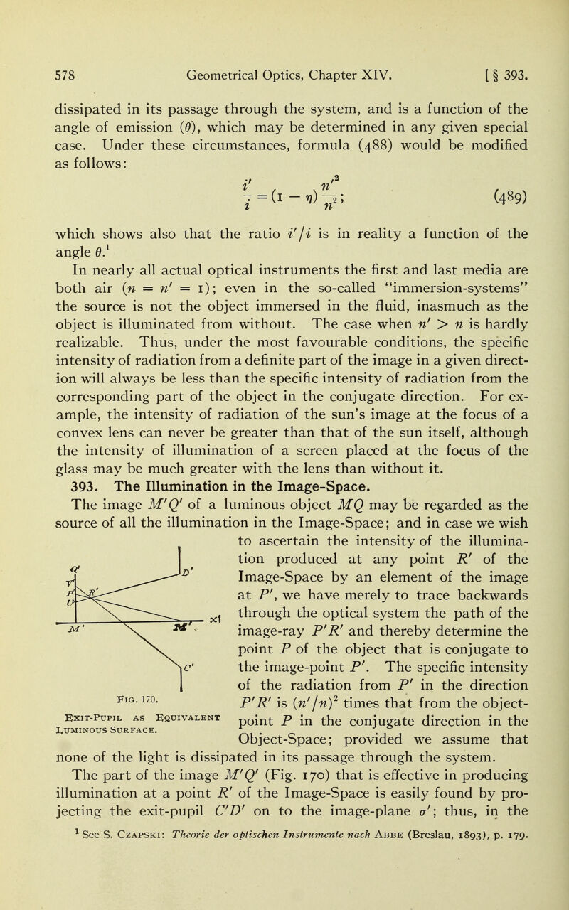 dissipated in its passage through the system, and is a function of the angle of emission (0), which may be determined in any given special case. Under these circumstances, formula (488) would be modified as follows: i' n'2 7 =(1-^)^2; (489) which shows also that the ratio i'/i is in reality a function of the angle 0.1 In nearly all actual optical instruments the first and last media are both air {n = n' = 1); even in the so-called ' 'immersion-systems'9 the source is not the object immersed in the fluid, inasmuch as the object is illuminated from without. The case when n' > n is hardly realizable. Thus, under the most favourable conditions, the specific intensity of radiation from a definite part of the image in a given direct- ion will always be less than the specific intensity of radiation from the corresponding part of the object in the conjugate direction. For ex- ample, the intensity of radiation of the sun's image at the focus of a convex lens can never be greater than that of the sun itself, although the intensity of illumination of a screen placed at the focus of the glass may be much greater with the lens than without it. 393. The Illumination in the Image-Space. The image M'Q' of a luminous object MQ may be regarded as the source of all the illumination in the Image-Space; and in case we wish to ascertain the intensity of the illumina- tion produced at any point R' of the Image-Space by an element of the image at P', we have merely to trace backwards through the optical system the path of the image-ray P'R' and thereby determine the point P of the object that is conjugate to the image-point P'. The specific intensity of the radiation from P' in the direction P'R' is (n' jn)2 times that from the object- Exit-pupil as equivalent int p in the COnjugate direction in the IvUminous Surface. * . , Object-Space; provided we assume that none of the light is dissipated in its passage through the system. The part of the image M'Q' (Fig. 170) that is effective in producing illumination at a point R' of the Image-Space is easily found by pro- jecting the exit-pupil CD' on to the image-plane a'; thus, in the 1 See S. Czapski: Theorie der optischen Inslrumente nach Abbe (Breslau, 1893), p. 179. Fig. 170.