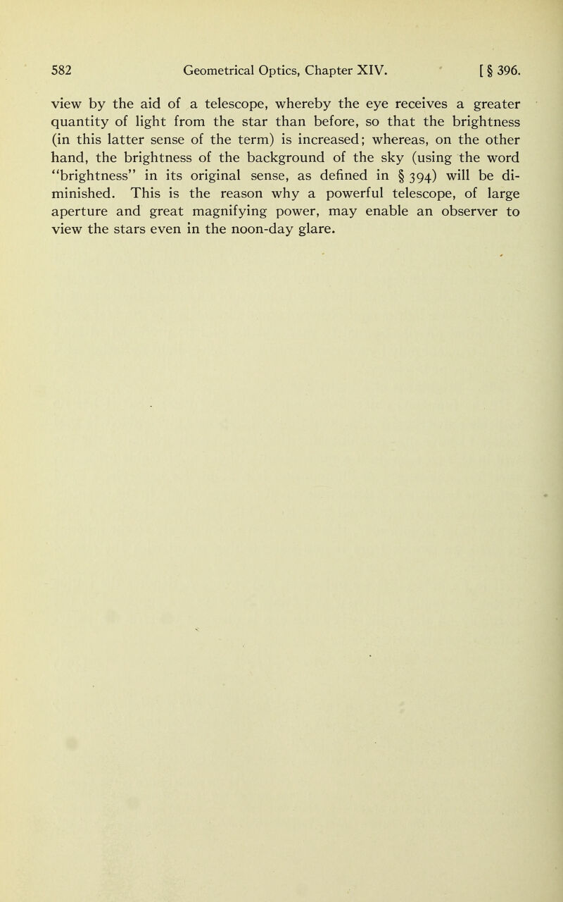 view by the aid of a telescope, whereby the eye receives a greater quantity of light from the star than before, so that the brightness (in this latter sense of the term) is increased; whereas, on the other hand, the brightness of the background of the sky (using the word brightness in its original sense, as denned in § 394) will be di- minished. This is the reason why a powerful telescope, of large aperture and great magnifying power, may enable an observer to view the stars even in the noon-day glare.