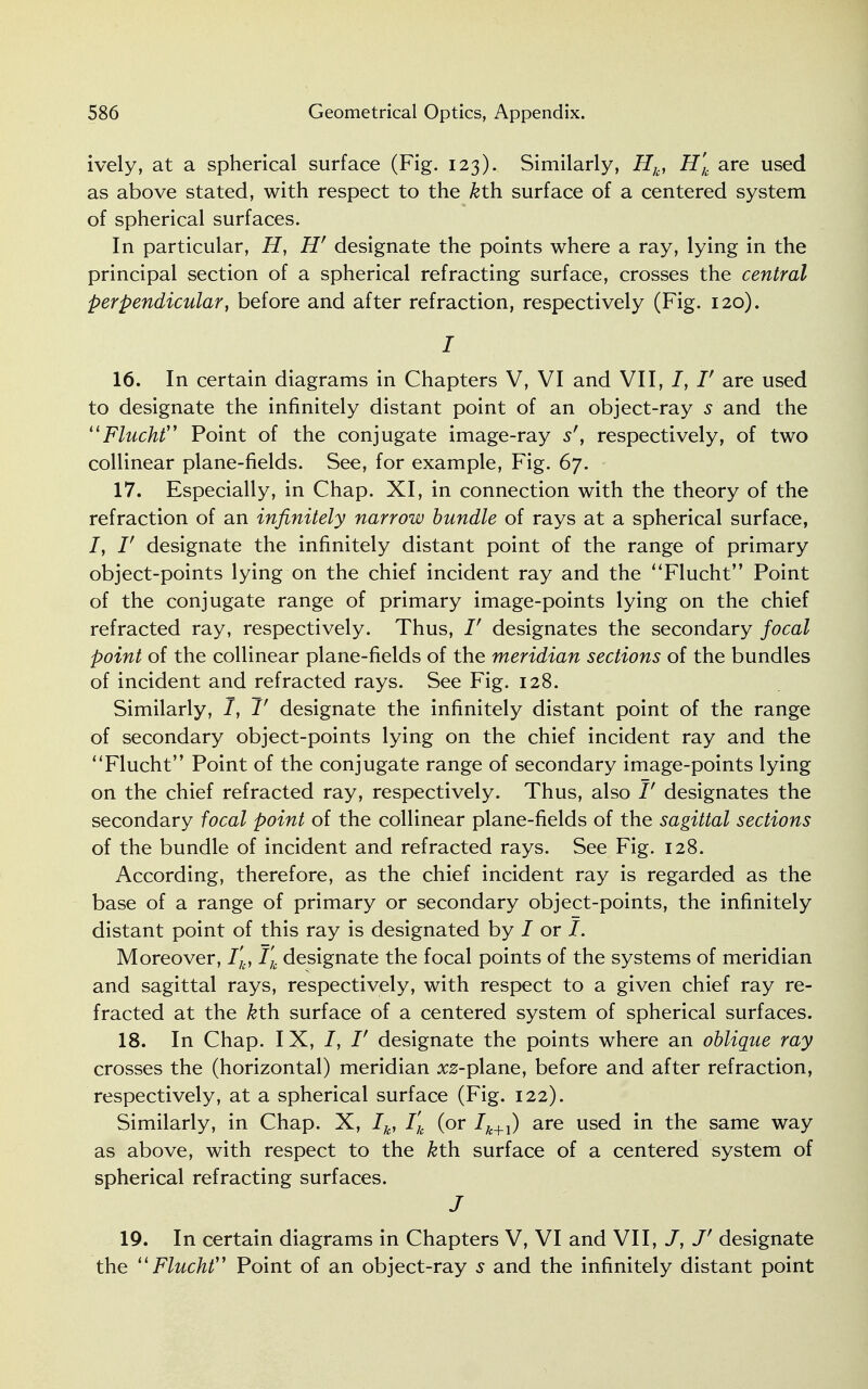 ively, at a spherical surface (Fig. 123). Similarly, Hk, H'k are used as above stated, with respect to the kth. surface of a centered system of spherical surfaces. In particular, H, Hr designate the points where a ray, lying in the principal section of a spherical refracting surface, crosses the central perpendicular, before and after refraction, respectively (Fig. 120). I 16. In certain diagrams in Chapters V, VI and VII, /, /' are used to designate the infinitely distant point of an object-ray s and the Flucht Point of the conjugate image-ray s', respectively, of two collinear plane-fields. See, for example, Fig. 67. 17. Especially, in Chap. XI, in connection with the theory of the refraction of an infinitely narrow bundle of rays at a spherical surface, /, V designate the infinitely distant point of the range of primary object-points lying on the chief incident ray and the Fluent Point of the conjugate range of primary image-points lying on the chief refracted ray, respectively. Thus, V designates the secondary focal point of the collinear plane-fields of the meridian sections of the bundles of incident and refracted rays. See Fig. 128. Similarly, J, V designate the infinitely distant point of the range of secondary object-points lying on the chief incident ray and the Flucht Point of the conjugate range of secondary image-points lying on the chief refracted ray, respectively. Thus, also V designates the secondary focal point of the collinear plane-fields of the sagittal sections of the bundle of incident and refracted rays. See Fig. 128. According, therefore, as the chief incident ray is regarded as the base of a range of primary or secondary object-points, the infinitely distant point of this ray is designated by / or I. Moreover, l'k, Tk designate the focal points of the systems of meridian and sagittal rays, respectively, with respect to a given chief ray re- fracted at the kth. surface of a centered system of spherical surfaces. 18. In Chap. I X, /, /' designate the points where an oblique ray crosses the (horizontal) meridian xz-plane, before and after refraction, respectively, at a spherical surface (Fig. 122). Similarly, in Chap. X, Ik, I'k (or Ik+1) are used in the same way as above, with respect to the kth surface of a centered system of spherical refracting surfaces. J 19. In certain diagrams in Chapters V, VI and VII, J' designate the  Flucht Point of an object-ray 5 and the infinitely distant point