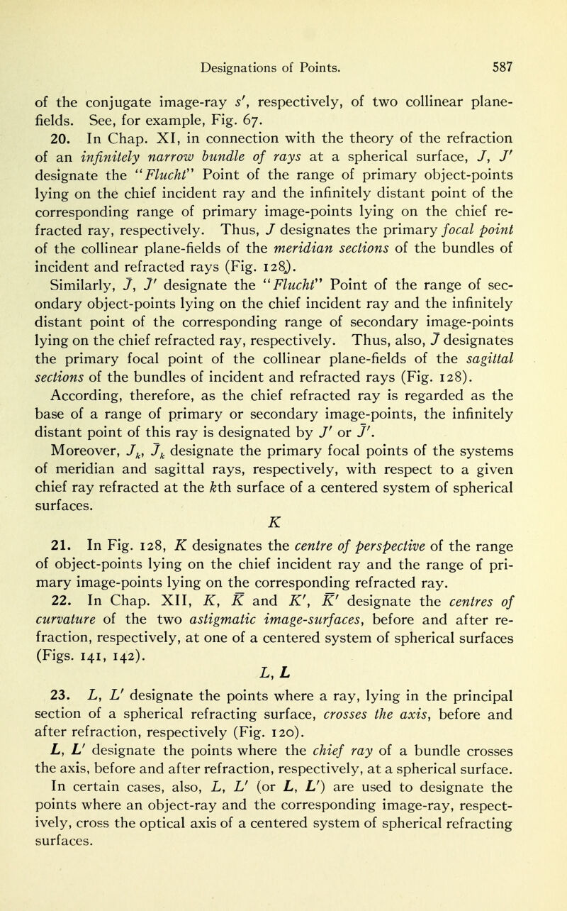 of the conjugate image-ray 5r, respectively, of two collinear plane- fields. See, for example, Fig. 67. 20. In Chap. XI, in connection with the theory of the refraction of an infinitely narrow bundle of rays at a spherical surface, J' designate the 11 Flucht Point of the range of primary object-points lying on the chief incident ray and the infinitely distant point of the corresponding range of primary image-points lying on the chief re- fracted ray, respectively. Thus, J designates the primary focal point of the collinear plane-fields of the meridian sections of the bundles of incident and refracted rays (Fig. 128J. Similarly, J, J' designate the  Flucht Point of the range of sec- ondary object-points lying on the chief incident ray and the infinitely distant point of the corresponding range of secondary image-points lying on the chief refracted ray, respectively. Thus, also, J designates the primary focal point of the collinear plane-fields of the sagittal sections of the bundles of incident and refracted rays (Fig. 128). According, therefore, as the chief refracted ray is regarded as the base of a range of primary or secondary image-points, the infinitely distant point of this ray is designated by J' or J'. Moreover, Jk, Jk designate the primary focal points of the systems of meridian and sagittal rays, respectively, with respect to a given chief ray refracted at the kth. surface of a centered system of spherical surfaces. K 21. In Fig. 128, K designates the centre of perspective of the range of object-points lying on the chief incident ray and the range of pri- mary image-points lying on the corresponding refracted ray. 22. In Chap. XII, K, K and K\ Kr designate the centres of curvature of the two astigmatic image-surf aces, before and after re- fraction, respectively, at one of a centered system of spherical surfaces (Figs. 141, 142). L, L 23. L, Lf designate the points where a ray, lying in the principal section of a spherical refracting surface, crosses the axis, before and after refraction, respectively (Fig. 120). L, U designate the points where the chief ray of a bundle crosses the axis, before and after refraction, respectively, at a spherical surface. In certain cases, also, L, L' (or L, L') are used to designate the points where an object-ray and the corresponding image-ray, respect- ively, cross the optical axis of a centered system of spherical refracting surfaces.