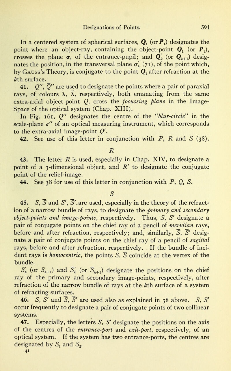 In a centered system of spherical surfaces, Q{ (or Px) designates the point where an object-ray, containing the object-point Qx (or P^t crosses the plane of the entrance-pupil; and Q'k (or Qk+l) desig- nates the position, in the transversal plane cr), (71), of the point which, by Gauss's Theory, is conjugate to the point Qt after refraction at the kth surface. 41. Q, Q are used to designate the points where a pair of paraxial rays, of colours X, X, respectively, both emanating from the same extra-axial object-point Q, cross the focussing plane in the Image- Space of the optical system (Chap. XIII). In Fig. 161, Q designates the centre of the blur-circle in the scale-plane cr of an optical measuring instrument, which corresponds to the extra-axial image-point Q'. 42. See use of this letter in conjunction with P, R and 5 (38). R 43. The letter R is used, especially in Chap. XIV, to designate a point of a 3-dimensional object, and Rf to designate the conjugate point of the relief-image. 44. See 38 for use of this letter in conjunction with P, Qy S. S 45. S, S and S', S'.are used, especially in the theory of the refract- ion of a narrow bundle of rays, to designate the primary and secondary object-points and image-points, respectively. Thus, S, Sf designate a pair of conjugate points on the chief ray of a pencil of meridian rays, before and after refraction, respectively; and, similarly, S, S' desig- nate a pair of conjugate points on the chief ray of a pencil of sagittal rays, before and after refraction, respectively. If the bundle of inci- dent rays is homocentric, the points 5, S coincide at the vertex of the bundle. Sk (or Sk+l) and S'k (or Sk+l) designate the positions on the chief ray of the primary and secondary image-points, respectively, after refraction of the narrow bundle of rays at the kth surface of a system of refracting surfaces. 46. 5, S' and S, S' are used also as explained in 38 above. S, S' occur frequently to designate a pair of conjugate points of two collinear systems. 47. Especially, the letters 5, S' designate the positions on the axis of the centres of the entrance-port and exit-port, respectively, of an optical system. If the system has two entrance-ports, the centres are designated by Sl and 52. 41