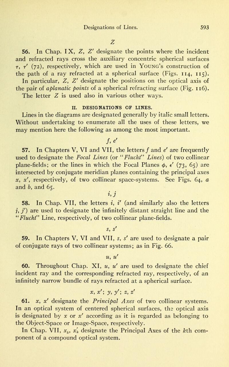 Z 56. In Chap. IX, Z, Z' designate the points where the incident and refracted rays cross the auxiliary concentric spherical surfaces r, t (72), respectively, which are used in Young's construction of the path of a ray refracted at a spherical surface (Figs. 114, 115). In particular, Z, Z' designate the positions on the optical axis of the pair of aplanatic points of a spherical refracting surface (Fig. 116). The letter Z is used also in various other ways. II. DESIGNATIONS OF LINES. Lines in the diagrams are designated generally by italic small letters. Without undertaking to enumerate all the uses of these letters, we may mention here the following as among the most important. f,e' 57. In Chapters V, VI and VII, the letters / and e' are frequently used to designate the Focal Lines (or  Flucht,J Lines) of two collinear plane-fields; or the lines in which the Focal Planes <£, e (73, 65) are intersected by conjugate meridian planes containing the principal axes x, x'y respectively, of two collinear space-systems. See Figs. 64, a and by and 65. hj 58. In Chap. VII, the letters i, i' (and similarly also the letters 7, f) are used to designate the infinitely distant straight line and the  Flucht Line, respectively, of two collinear plane-fields. s, s' 59. In Chapters V, VI and VII, s, s' are used to designate a pair of conjugate rays of two collinear systems; as in Fig. 66. u, u' 60. Throughout Chap. XI, u, u' are used to designate the chief incident ray and the corresponding refracted ray, respectively, of an infinitely narrow bundle of rays refracted at a spherical surface. x, x'; y, y'; z, z' 61. x, x' designate the Principal Axes of two collinear systems. In an optical system of centered spherical surfaces, the optical axis is designated by x or x' according as it is regarded as belonging to the Object-Space or Image-Space, respectively. In Chap. VII, xk, x'k designate the Principal Axes of the kth com- ponent of a compound optical system.