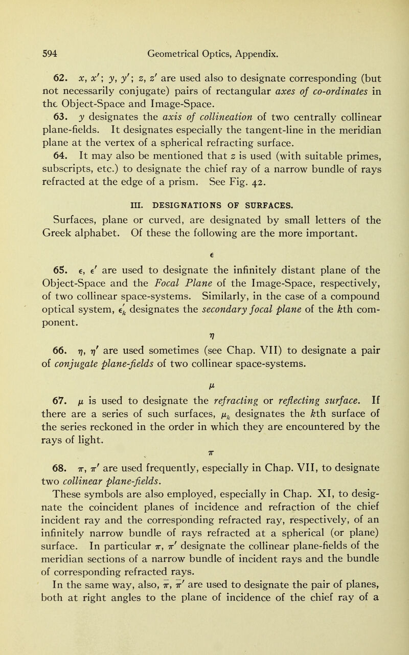 62. x, x'\ y, y'\ z, z' are used also to designate corresponding (but not necessarily conjugate) pairs of rectangular axes of co-ordinates in the Object-Space and Image-Space. 63. y designates the axis of collineation of two centrally collinear plane-fields. It designates especially the tangent-line in the meridian plane at the vertex of a spherical refracting surface. 64. It may also be mentioned that z is used (with suitable primes, subscripts, etc.) to designate the chief ray of a narrow bundle of rays refracted at the edge of a prism. See Fig. 42. III. DESIGNATIONS OF SURFACES. Surfaces, plane or curved, are designated by small letters of the Greek alphabet. Of these the following are the more important. e 65. e, e are used to designate the infinitely distant plane of the Object-Space and the Focal Plane of the Image-Space, respectively, of two collinear space-systems. Similarly, in the case of a compound optical system, ek designates the secondary focal plane of the &th com- ponent. V 66. 7], t\ are used sometimes (see Chap. VII) to designate a pair of conjugate plane-fields of two collinear space-systems. M 67. /x is used to designate the refracting or reflecting surface. If there are a series of such surfaces, \ik designates the &th surface of the series reckoned in the order in which they are encountered by the rays of light. 68. 7r, 7r' are used frequently, especially in Chap. VII, to designate two collinear plane-fields. These symbols are also employed, especially in Chap. XI, to desig- nate the coincident planes of incidence and refraction of the chief incident ray and the corresponding refracted ray, respectively, of an infinitely narrow bundle of rays refracted at a spherical (or plane) surface. In particular t, t designate the collinear plane-fields of the meridian sections of a narrow bundle of incident rays and the bundle of corresponding refracted rays. In the same way, also, w, irf are used to designate the pair of planes, both at right angles to the plane of incidence of the chief ray of a