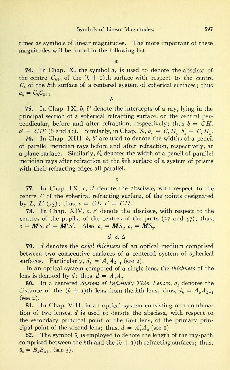 times as symbols of linear magnitudes. The more important of these magnitudes will be found in the following list. a 74. In Chap. X, the symbol ak is used to denote the abscissa of the centre Ck+1 of the (k + i)th surface with respect to the centre Ch of the &th surface of a centered system of spherical surfaces; thus b 75. In Chap. IX, b, b' denote the intercepts of a ray, lying in the principal section of a spherical refracting surface, on the central per- pendicular, before and after refraction, respectively; thus b = CH, b' = CH' (6 and 15). Similarly, in Chap. X, blt = CkHk, b'k = CkH'k. 76. In Chap. XIII, b, bf are used to denote the widths of a pencil of parallel meridian rays before and after refraction, respectively, at a plane surface. Similarly, b'k denotes the width of a pencil of parallel meridian rays after refraction at the &th surface of a system of prisms with their refracting edges all parallel. c 77. In Chap. IX, c, cr denote the abscissae, with respect to the centre C of the spherical refracting surface, of the points designated by L, V (23); thus, c = CL, cf = CV. 78. In Chap. XIV, c, c' denote the abscissae, with respect to the centres of the pupils, of the centres of the ports (27 and 47); thus, c = MS, c' = M'Sf. Also, cx = MSV c2 = MS2. d, 5, A 79. d denotes the axial thickness of an optical medium comprised between two consecutive surfaces of a centered system of spherical surfaces. Particularly, dh = AkAk+1 (see 2). In an optical system composed of a single lens, the thickness of the lens is denoted by d; thus, d = AYA2. 80. In a centered System of Infinitely Thin Lenses, dk denotes the distance of the (k + i)th lens from the &th lens; thus, dk = AkAk+l (see 2). 81. In Chap. VIII, in an optical system consisting of a combina- tion of two lenses, d is used to denote the abscissa, with respect to the secondary principal point of the first lens, of the primary prin- cipal point of the second lens; thus, d = A[A2 (see 1). 82. The symbol 8k is employed to denote the length of the ray-path comprised between the &th and the (k + i)th refracting surfaces; thus, h = BkBk+l (see 5).