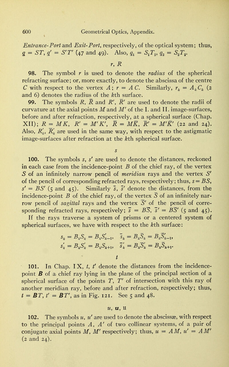 Entrance-Port and Exit-Port, respectively, of the optical system; thus, g = STy q' = S'V (47 and 49). Also, ql = S^, q2 = S2T2. r, R 98. The symbol r is used to denote the radius of the spherical refracting surface; or, more exactly, to denote the abscissa of the centre C with respect to the vertex A; r — AC. Similarly, rk = AkCk (2 and 6) denotes the radius of the kth surface. 99. The symbols R, R and R', Rr are used to denote the radii of curvature at the axial points M and M' of the I. and II. image-surfaces, before and after refraction, respectively, at a spherical surface (Chap. XII); R = MK, R' = M'K\ R = MK, R' = M'K' (22 and 24). Also, R'k, R'k are used in the same way, with respect to the astigmatic image-surfaces after refraction at the &th spherical surface. s 100. The symbols s, s' are used to denote the distances, reckoned in each case from the incidence-point B of the chief ray, of the vertex S of an infinitely narrow pencil of meridian rays and the vertex Sr of the pencil of corresponding refracted rays, respectively; thus, s = BS, sf = BSr (5 and 45). Similarly s, s' denote the distances, from the incidence-point B of the chief ray, of the vertex S of an infinitely nar- row pencil of sagittal rays and the vertex S' of the pencil of corre- sponding refracted rays, respectively; s = BIS, s' = BS' (5 and 45). If the rays traverse a system of prisms or a centered system of spherical surfaces, we have with respect to the &th surface: sk = Bk^k — BkSk_v sk = BkSk = -Bj.5j._j, sk = BkSk = BkSk+l, sk = BkSk = BkSk+1. t 101. In Chap. IX, t, tf denote the distances from the incidence- point J? of a chief ray lying in the plane of the principal section of a spherical surface of the points T, V of intersection with this ray of another meridian ray, before and after refraction, respectively; thus, / = BT, t' = BT', as in Fig. 121. See 5 and 48. u, u, U 102. The symbols u, u' are used to denote the abscissae, with respect to the principal points A, A' of two collinear systems, of a pair of conjugate axial points M, M' respectively; thus, u = AM, u' = AM' (2 and 24).