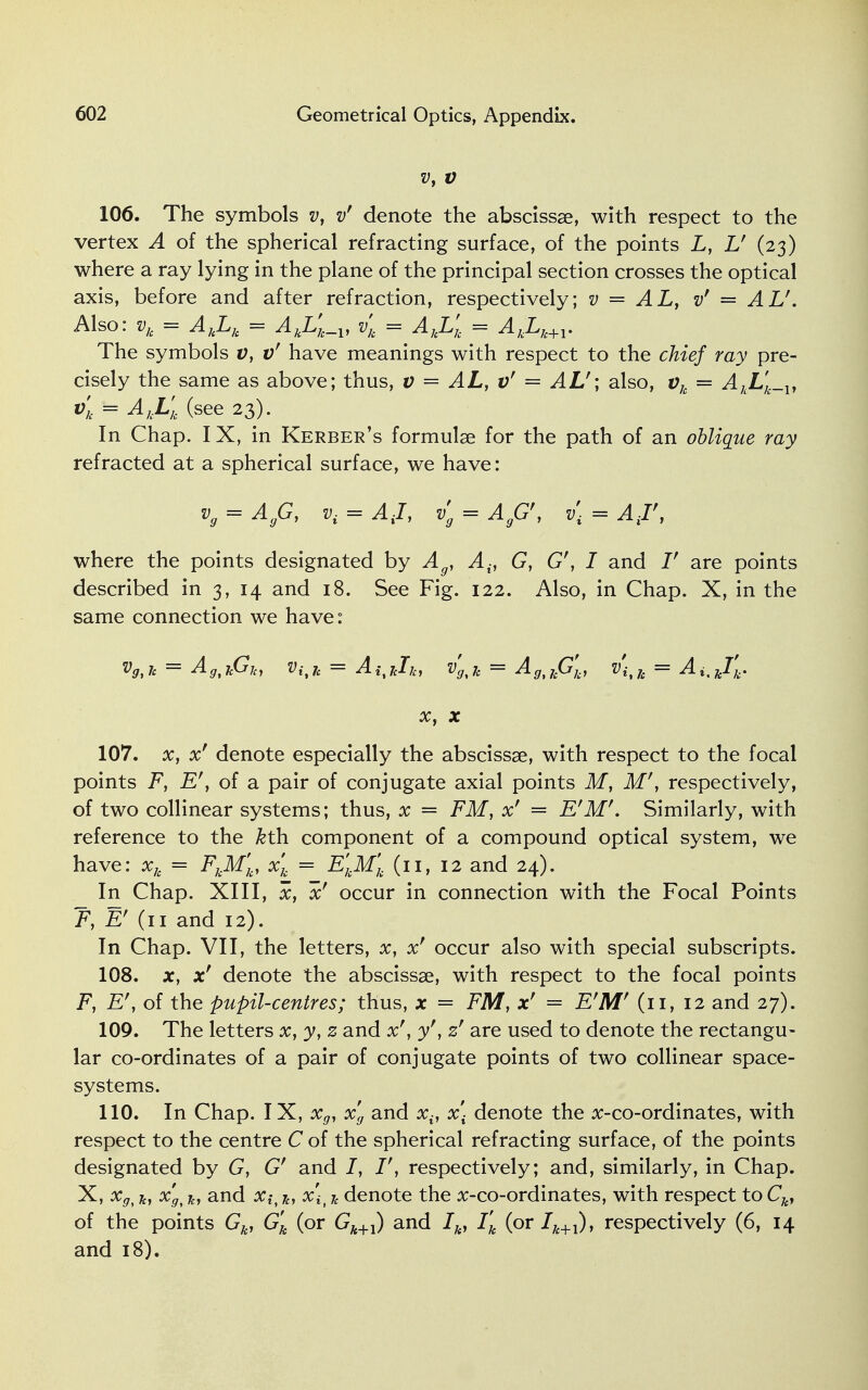 vy v 106. The symbols v, v' denote the abscissae, with respect to the vertex A of the spherical refracting surface, of the points L, U (23) where a ray lying in the plane of the principal section crosses the optical axis, before and after refraction, respectively; v = AL, v' = AV'. Also: vk = AkLk = AkL'k_v vk = AkL'k = AkLk+l. The symbols v, v' have meanings with respect to the chief ray pre- cisely the same as above; thus, v = AL, v' = AL'; also, vk = AkLk_v vl = AkLk (see 23). In Chap. I X, in Kerber's formulae for the path of an oblique ray refracted at a spherical surface, we have: vg = AgG, 0. = AJ, vg = AgG\ v\ = A J', where the points designated by Ag1 A{, G, G', I and V are points described in 3, 14 and 18. See Fig. 122. Also, in Chap. X, in the same connection we have: Vg,7e = AgtkGjcy vi%h = AitJcIk, vgtk = AgtkG'k, v'i t h = A i, kfk, x, x 107. x, x' denote especially the abscissae, with respect to the focal points F, E', of a pair of conjugate axial points M, M', respectively, of two collinear systems; thus, x = FM, x' = F'M'. Similarly, with reference to the ^th component of a compound optical system, we have: xk = FkM'k, xk_ = EkM'k (11, 12 and 24). In Chap. XIII, x, xf occur in connection with the Focal Points F, Ef (11 and 12). In Chap. VII, the letters, x, xf occur also with special subscripts. 108. jc, x' denote the abscissae, with respect to the focal points F, E', of the pupil-centres; thus, x = FM, xr = E'M' (11, 12 and 27). 109. The letters x, y} z and x\ y'y zf are used to denote the rectangu- lar co-ordinates of a pair of conjugate points of two collinear space- systems. 110. In Chap. IX, xg, xg and xv x\ denote the x-co-ordinates, with respect to the centre C of the spherical refracting surface, of the points designated by G, G' and I, I', respectively; and, similarly, in Chap. X, xg< k, x'gt k, and #x\t * denote the x-co-ordinates, with respect to Ck, of the points Gk, G'k (or Gk+1) and Ik, Tk (or Ik+1), respectively (6, 14 and 18).