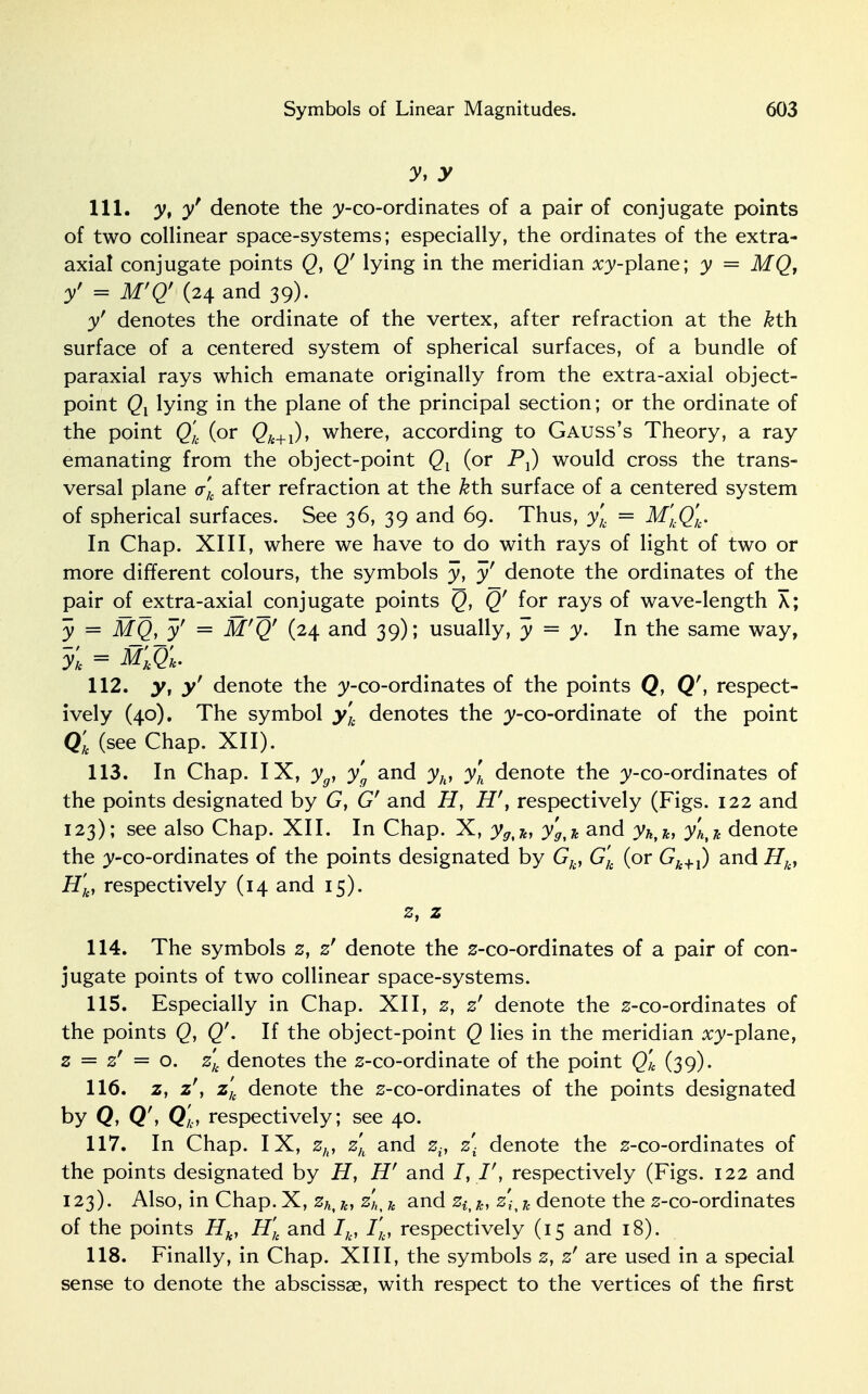 y. y 111. y, y denote the y-co-ordinates of a pair of conjugate points of two collinear space-systems; especially, the ordinates of the extra- axial conjugate points Q, Qf lying in the meridian :ry-plane; y = MQ, yf = M'Q' (24 and 39). y denotes the ordinate of the vertex, after refraction at the &th surface of a centered system of spherical surfaces, of a bundle of paraxial rays which emanate originally from the extra-axial object- point Qx lying in the plane of the principal section; or the ordinate of the point Q'k (or Qk+1), where, according to Gauss's Theory, a ray emanating from the object-point Ql (or P,) would cross the trans- versal plane <r'k after refraction at the &th surface of a centered system of spherical surfaces. See 36, 39 and 69. Thus, yk = M'kQk. In Chap. XIII, where we have to do with rays of light of two or more different colours, the symbols y, y' denote the ordinates of the pair of extra-axial conjugate points Q, Qf for rays of wave-length X; y = MQ, y' = M'Q' (24 and 39); usually, y = y. In the same way, yk = M'kQ'u. 112. y, y' denote the y-co-ordinates of the points Q, Q\ respect- ively (40). The symbol yk denotes the ;y-co-ordinate of the point Qk (see Chap. XII). 113. In Chap. IX, yg, yg and yh, yh denote the y-co-ordinates of the points designated by G, Gf and H, Hf, respectively (Figs. 122 and 123); see also Chap. XII. In Chap. X, y9tln y'g^ and yhtJe, yhtk denote the ^-co-ordinates of the points designated by Gk, G'k (or C7&+1) and Hk, H'k, respectively (14 and 15). ». z 114. The symbols z, zf denote the z-co-ordinates of a pair of con- jugate points of two collinear space-systems. 115. Especially in Chap. XII, z, z' denote the z-co-ordinates of the points Q, Q''. If the object-point Q lies in the meridian x^-plane, z = z' = o. zk denotes the z-co-ordinate of the point Q'k (39). 116. z, z', z'k denote the s-co-ordinates of the points designated by Q, Q'Q'k, respectively; see 40. 117. In Chap. IX, zh, zh and zif z\ denote the z-co-ordinates of the points designated by H, Hf and /, respectively (Figs. 122 and 123). Also, in Chap. X, zht k, zK k and ziik, z\y k denote the s-co-ordinates of the points Hk, H'k and Ik, I'k, respectively (15 and 18). 118. Finally, in Chap. XIII, the symbols z, z' are used in a special sense to denote the abscissae, with respect to the vertices of the first