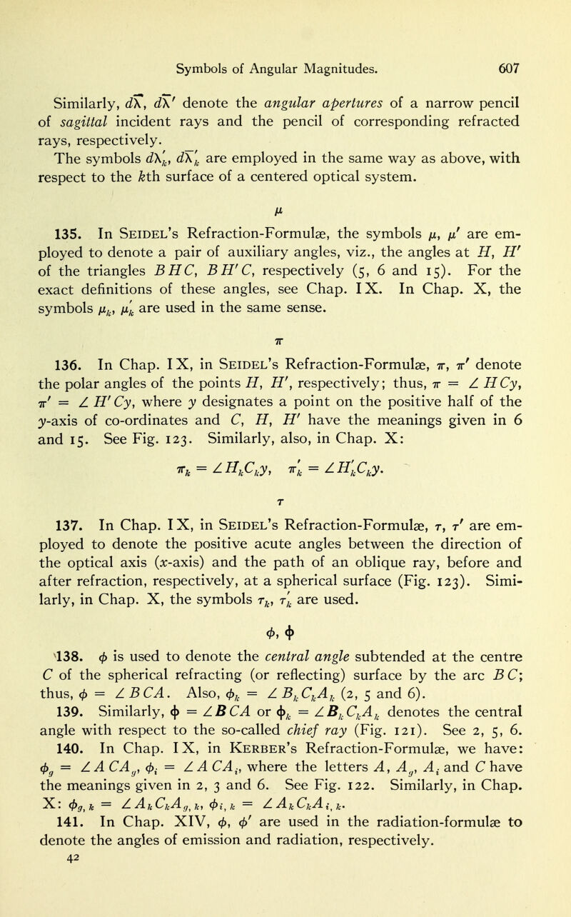 Similarly, d\, d\' denote the angular apertures of a narrow pencil of sagittal incident rays and the pencil of corresponding refracted rays, respectively. The symbols d\'k, d\'k are employed in the same way as above, with respect to the kth. surface of a centered optical system. M 135. In Seidel's Refraction-Formulae, the symbols /x, // are em- ployed to denote a pair of auxiliary angles, viz., the angles at H, Hr of the triangles BHC, BH'C, respectively (5, 6 and 15). For the exact definitions of these angles, see Chap. IX. In Chap. X, the symbols nk, \xk are used in the same sense. 7T 136. In Chap. IX, in Seidel's Refraction-Formulae, ir, irr denote the polar angles of the points H, H', respectively; thus, t = Z HCy, irf = Z H' Cy, where y designates a point on the positive half of the 3>-axis of co-ordinates and C, H, Hf have the meanings given in 6 and 15. See Fig. 123. Similarly, also, in Chap. X: irk = ZHkCky, irk = ZH'kCky. T 137. In Chap. IX, in Seidel's Refraction-Formulae, r, t' are em- ployed to denote the positive acute angles between the direction of the optical axis (x-axis) and the path of an oblique ray, before and after refraction, respectively, at a spherical surface (Fig. 123). Simi- larly, in Chap. X, the symbols rk, rk are used. 138. is used to denote the central angle subtended at the centre C of the spherical refracting (or reflecting) surface by the arc BC; thus, 4> = ZBCA. Also, <f>k = Z BkCkAh (2, 5 and 6). 139. Similarly, <|> = ZB CA or §k = ZBkCkAk denotes the central angle with respect to the so-called chief ray (Fig. 121). See 2, 5, 6. 140. In Chap. IX, in Kerber's Refraction-Formulae, we have: 4>g = ZACAy, = ZACAit where the letters A, A(JJ A{ and C have the meanings given in 2, 3 and 6. See Fig. 122. Similarly, in Chap. X: (f)gt Jc = Z AjeCjeAg^t 4>i,k = Z A k Cj{A {f £. 141. In Chap. XIV, 0, are used in the radiation-formulae to denote the angles of emission and radiation, respectively. 42