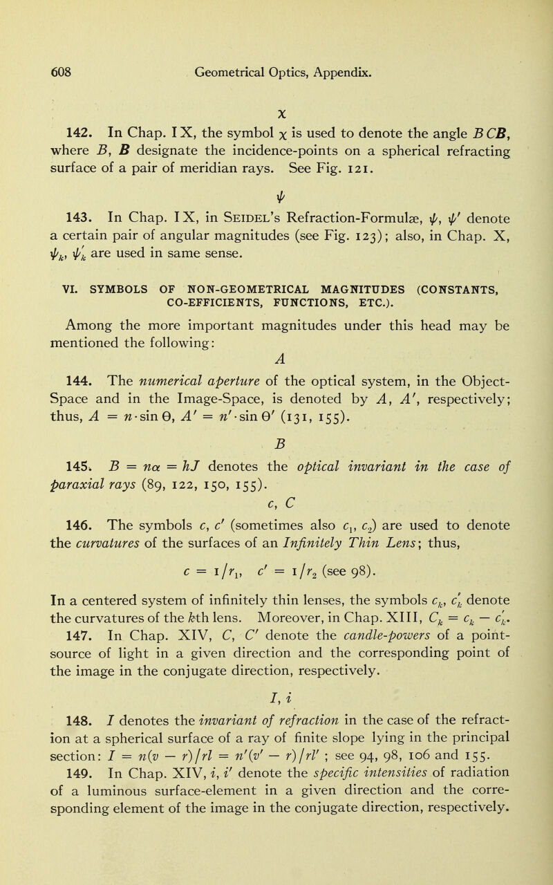 X 142. In Chap. IX, the symbol % is used to denote the angle B CB, where B, B designate the incidence-points on a spherical refracting surface of a pair of meridian rays. See Fig. 121. f 143. In Chap. IX, in Seidel's Refraction-Formulae, \p, denote a certain pair of angular magnitudes (see Fig. 123); also, in Chap. X, \pk, \p'k are used in same sense. VI. SYMBOLS OF NON-GEOMETRICAL MAGNITUDES (CONSTANTS, CO-EFFICIENTS, FUNCTIONS, ETC.). Among the more important magnitudes under this head may be mentioned the following: A 144. The numerical aperture of the optical system, in the Object- Space and in the Image-Space, is denoted by A, A', respectively; thus, A = w-sin0, A' = w'-sinG' (131, 155). B 145 ■. B = na = hJ denotes the optical invariant in the case of paraxial rays (89, 122, 150, 155). cy C 146. The symbols c, cf (sometimes also cv c2) are used to denote the curvatures of the surfaces of an Infinitely Thin Lens; thus, c = i/rv c' = i/r2 (see 98). In a centered system of infinitely thin lenses, the symbols ck, ck denote the curvatures of the fcth lens. Moreover, in Chap. XIII, Ck = ck — c,.. 147. In Chap. XIV, C, C denote the candle-powers of a point- source of light in a given direction and the corresponding point of the image in the conjugate direction, respectively. hi 148. J denotes the invariant of refraction in the case of the refract- ion at a spherical surface of a ray of finite slope lying in the principal section: I = n{v — r)\rl = n'(vr — r)\rV ; see 94, 98, 106 and 155. 149. In Chap. XIV, i, i' denote the specific intensities of radiation of a luminous surface-element in a given direction and the corre- sponding element of the image in the conjugate direction, respectively.