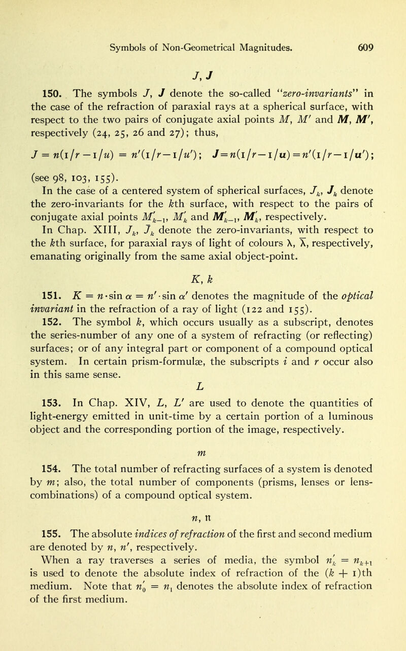 J, J 150. The symbols /, J denote the so-called zero-invariants in the case of the refraction of paraxial rays at a spherical surface, with respect to the two pairs of conjugate axial points M, M' and M, M\ respectively (24, 25, 26 and 27); thus, J = n(i/r —i/u) = n'(i/r—i/u'); J=n(i/r— i/u) =n'{ijr— i/u'); (see 98, 103, 155). In the case of a centered system of spherical surfaces, Jb, Jk denote the zero-invariants for the &th surface, with respect to the pairs of conjugate axial points M'k_v M'k and M'k_v M'k, respectively. In Chap. XIII, Jk, Jk denote the zero-invariants, with respect to the kth. surface, for paraxial rays of light of colours X, X, respectively, emanating originally from the same axial object-point. K, k 151. K = n-sin a = n'-s'm a! denotes the magnitude of the optical invariant in the refraction of a ray of light (122 and 155). 152. The symbol k, which occurs usually as a subscript, denotes the series-number of any one of a system of refracting (or reflecting) surfaces; or of any integral part or component of a compound optical system. In certain prism-formulae, the subscripts i and r occur also in this same sense. L 153. In Chap. XIV, L, V are used to denote the quantities of light-energy emitted in unit-time by a certain portion of a luminous object and the corresponding portion of the image, respectively. m 154. The total number of refracting surfaces of a system is denoted by m; also, the total number of components (prisms, lenses or lens- combinations) of a compound optical system. n, n 155. The absolute indices of refraction of the first and second medium are denoted by n, nf, respectively. When a ray traverses a series of media, the symbol n'h = n/c+l is used to denote the absolute index of refraction of the (k + i)th medium. Note that n'0 = nx denotes the absolute index of refraction of the first medium.