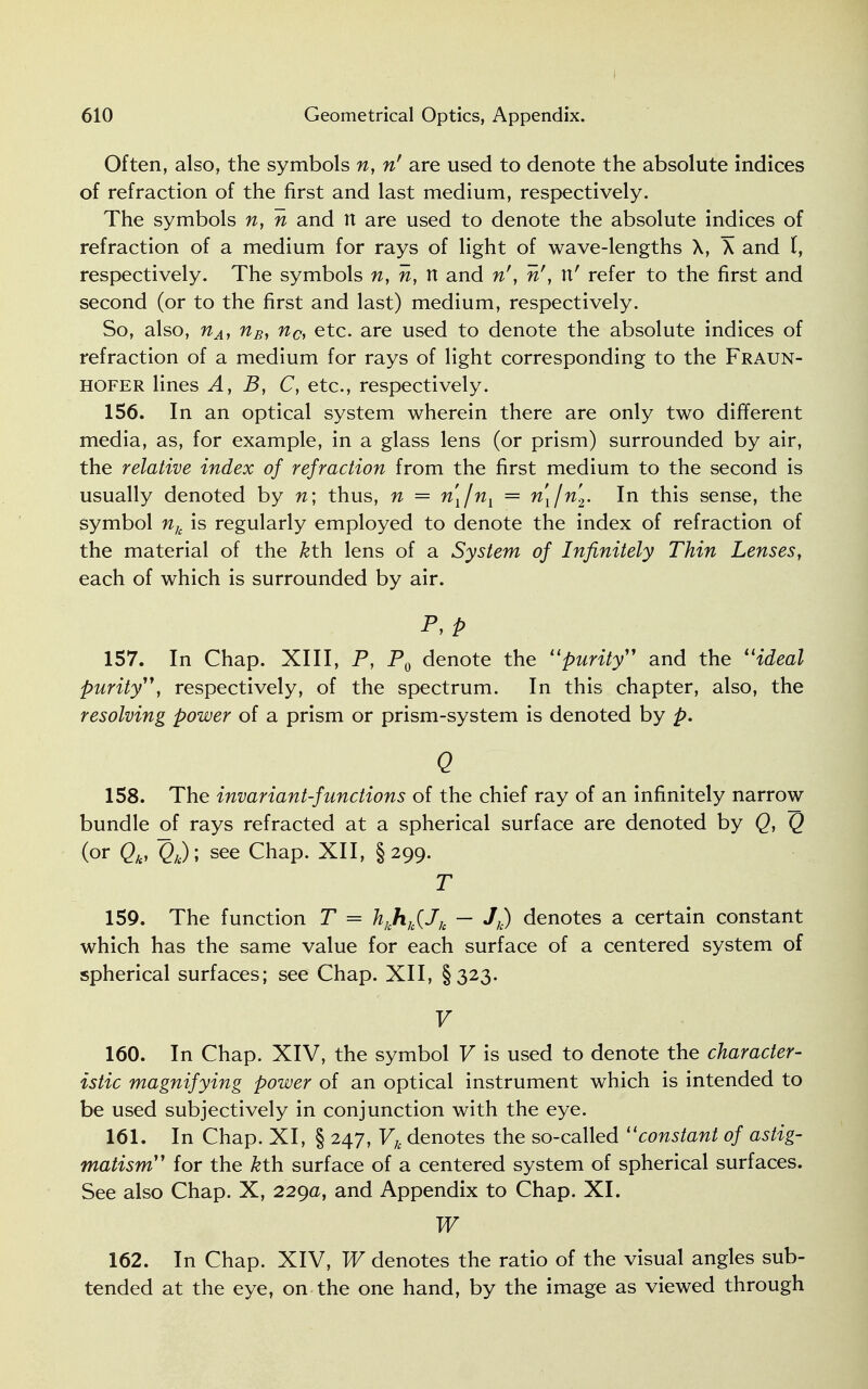 Often, also, the symbols n, n' are used to denote the absolute indices of refraction of the first and last medium, respectively. The symbols n, n and n are used to denote the absolute indices of refraction of a medium for rays of light of wave-lengths X, X and I, respectively. The symbols n, n, n and n', n', n' refer to the first and second (or to the first and last) medium, respectively. So, also, nA, nBy nc, etc. are used to denote the absolute indices of refraction of a medium for rays of light corresponding to the Fraun- hofer lines A, B, C, etc., respectively. 156. In an optical system wherein there are only two different media, as, for example, in a glass lens (or prism) surrounded by air, the relative index of refraction from the first medium to the second is usually denoted by n\ thus, n = n[/ni = n\jn2. In this sense, the symbol nk is regularly employed to denote the index of refraction of the material of the kt\\ lens of a System of Infinitely Thin Lenses, each of which is surrounded by air. P,P 157. In Chap. XIII, P, P0 denote the purity and the ideal purity, respectively, of the spectrum. In this chapter, also, the resolving power of a prism or prism-system is denoted by p. Q 158. The invariant-functions of the chief ray of an infinitely narrow bundle of rays refracted at a spherical surface are denoted by Q, Q (or (?*); see chaP- XII> §299- T 159. The function T = hkhh(Jk — Jk) denotes a certain constant which has the same value for each surface of a centered system of spherical surfaces; see Chap. XII, §323. V 160. In Chap. XIV, the symbol V is used to denote the character- istic magnifying power of an optical instrument which is intended to be used subjectively in conjunction with the eye. 161. In Chap. XI, § 247, Vh denotes the so-called constant of astig- matism for the &th surface of a centered system of spherical surfaces. See also Chap. X, 229a, and Appendix to Chap. XI. W 162. In Chap. XIV, W denotes the ratio of the visual angles sub- tended at the eye, on the one hand, by the image as viewed through