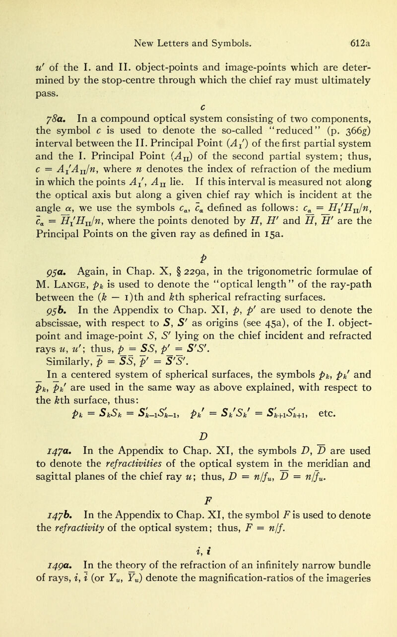 New Letters and Symbols. 612a u' of the I. and II. object-points and image-points which are deter- mined by the stop-centre through which the chief ray must ultimately pass. c 78a, In a compound optical system consisting of two components, the symbol c is used to denote the so-called reduced (p. 366^) interval between the II. Principal Point (Aj) of the first partial system and the I. Principal Point (Au) of the second partial system; thus, c = A^An/n, where n denotes the index of refraction of the medium in which the points A{, Au lie. If this interval is measured not along the optical axis but along a given chief ray which is incident at the angle a, we use the symbols ca, ca defined as follows: ca = H^Huln, ca = HiHu/n, where the points denoted by H, H' and H, H' are the Principal Points on the given ray as defined in 15a. P 95a. Again, in Chap. X, § 229a, in the trigonometric formulae of M. Lange, pk is used to denote the optical length of the ray-path between the {k — i)th and kth. spherical refracting surfaces. P5&. In the Appendix to Chap. XI, p, p' are used to denote the abscissae, with respect to S, S' as origins (see 45a), of the I. object- point and image-point S, S' lying on the chief incident and refracted rays u, u' \ thus, p = SS, p' = S'Sf. Similarly, p = SS, p' = S'S'. In a centered system of spherical surfaces, the symbols pk, pk and pk, pk are used in the same way as above explained, with respect to the &th surface, thus: pk — SkSk — Sk-iSk-i, pk — SkSk — Sje+iSk+i, etc. D 147a. In the Appendix to Chap. XI, the symbols D, D are used to denote the refractivities of the optical system in the meridian and sagittal planes of the chief ray u; thus, D = n/fu, D = n/fu. F 147b, In the Appendix to Chap. XI, the symbol F is used to denote the refractivity of the optical system; thus, F = n/f. i, i 149a. In the theory of the refraction of an infinitely narrow bundle of rays, i, i (or F„, Yu) denote the magnification-ratios of the imageries