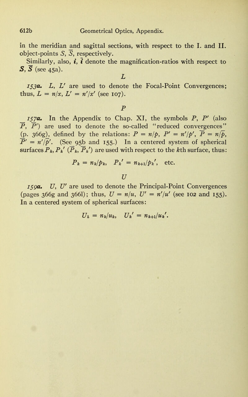 in the meridian and sagittal sections, with respect to the I. and II. object-points S, S, respectively. Similarly, also, i, i denote the magnification-ratios with respect to 5, 5 (see 45a). L 153a, Ly L' are used to denote the Focal-Point Convergences; thus, L = n/x, Lf = n'lx' (see 107). P 757a. In the Appendix to Chap. XI, the symbols P, P' (also P, P') are used to denote the so-called reduced convergences (p. 366g), defined by the relations: P = n/p, Pr = n'/p', P = n/p, Pr — n'jp'. (See 95b and 155.) In a centered system of spherical surfacesPk, Pk (Pa, P&O are used with respect to the &th surface, thus: Pa = riklpk, Pk = nk+i/pi/, etc. U 159a, U, W are used to denote the Principal-Point Convergences (pages 366g and 366I); thus, U = n/u, U' = n'/u' (see 102 and 155). In a centered system of spherical surfaces: Uk = nk/uk, Uk - tik+i/uk.