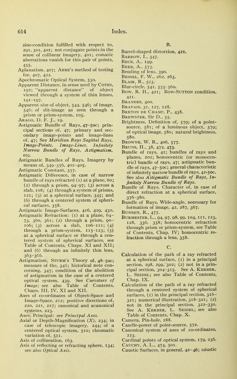 sine-condition fulfilled with respect to, 291, 301, 401; not conjugate points in the sense of collinear imagery, 401; comatic aberrations vanish for this pair of points, 455- Aplanatism, 407; Abbe's method of testing for, 407, 422. Apochromatic Optical System, 530. Apparent Distance, in sense used by Cotes, 192; apparent distance of object viewed through a system of thin lenses, 191-197. Apparent size of object, 544, 546; of image, 546; of slit-image as seen through a prism or prism-system, 105. Arago, D. F. J., 19. Astigmatic Bundle of Rays, 47-50C; prin- cipal sections of, 47; primary and sec- ondary image-points and image-lines of, 47; See Meridian Rays Sagittal Rays, Image-Points, Image-Lines, Infinitely Narrow Bundle of Rays, Astigmatism, etc. Astigmatic Bundles ot Rays, Imagery by means of, 349-356, 402-405. Astigmatic Constant, 357. Astigmatic Difference, in case of narrow bundle of rays refracted (1) at a plane, 60; (2) through a prism, 94~97; (3) across a slab, 108; (4) through a system of prisms, 121; (5) at a spherical surface, 345; and (6) through a centered system of spheri- cal surfaces, 358. Astigmatic Image-Surfaces, 416, 429, 430. Astigmatic Refraction: (1) at a plane, 64- 73> 360, 361; (2) through a prism, 90- i°6; (3) across a slab, 106-111; (4) through a prism-system, 115-123; (5) at a spherical surface or through a cen- tered system of spherical surfaces, see Table of Contents, Chaps. XI and XII; and (6) through an infinitely thin lens, 363-366. Astigmatism, Sturm's Theory of, 48-50C; measure of the, 346; historical note con- cerning, 347; condition of the abolition of astigmatism in the case of a centered optical system, 439. See Curvature of Image; see also Table of Contents, Chaps. Ill, IV, XI and XII. Axes of co-ordinates of Object-Space and Image-Space, 212; positive directions of, 220, 22T, 227; canonical and acanonical systems, 223. Axes, Principal: see Principal Axes. Axial or Depth-Magnification (X), 234; in case of telescopic imagery, 244; of a centered optical system, 510; chromatic variation of, 511. Axis of collineation, 163. Axis of reflecting or refracting sphere, 134; see also Optical Axis. B. Barrel-shaped distortion, 421. Barrow, I., 347. Beck, A., 199. Beer, A., 573. Bending of lens, 390. Bessel, F. W., 262, 263. Blair, R., 523. Blur-circle, 541, 555~56o. Bow, R. H., 421; Bow-Sutton condition, 421. Brandes, 400. Bravais, 31, 127, 128. Breton de Champ, P., 438. Brewster, Sir D., 55. Brightness, Definition of, 579; of a point- source, 581; of a luminous object, 579; of optical image, 580; natural brightness, 580. Browne, W. R., 406, 577. Bruns, H., 38, 472, 473. Bundle of rays, 41; bundles of rays and planes, 202; homocentric (or monocen- tric) bundle of rays, 47; astigmatic bun- dle of rays, 47-5oc; general characteristic of infinitely narrow bundle of rays, 42-5oc. See also Astigmatic Bundle of Rays, In- finitely Narrow Bundle of Rays. Bundle of Rays, Character of, in case of direct refraction at a spherical surface, 376-380. Bundle of Rays, Wide-angle, necessary for formation of image, 42, 287, 367. Bunsen, R., 477. Burmester, L., 94, 97, 98, 99, 104, in, 123, 128, 336, 358; homocentric refraction through prism or prism-system, see Table of Contents, Chap. IV; homocentric re- fraction through a lens, 358. C. Calculation of the path of a ray refracted at a spherical surface, (1) in a principal section, 298, 299, 302; (2) not in a prin- cipal section, 304-315. See A. Kerber, L. Seidel; see also Table of Contents, Chap. IX. Calculation of the path of a ray refracted through a centered system of spherical surfaces, (1) in the principal section, 316- 321; numerical illustration, 318-321; (2) not in the principal section, 322-330. See A. Kerber, L. Seidel; see also Table of Contents, Chap. X. Camera, Pin-hole, 288. Candle-power of point-source, 572. Canonical system of axes of co-ordinates, 223. Cardinal points of optical system, 179, 236. Cauchy, A. L., 474, 501. Caustic Surfaces, in general, 42-46; caustic