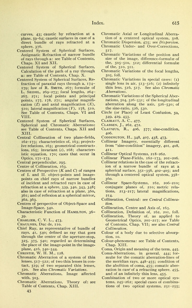 . curves, 43; caustic by refraction at a plane, 59-64; caustic surfaces in case of a direct bundle of rays refracted at a sphere, 376. Centered System of Spherical Surfaces, Astigmatic Refraction of narrow bundle of rays through a: see Table of Contents, Chaps. XI and XII. Centered System of Spherical Surfaces, Calculation of the path of a ray through a: see Table of Contents, Chap. X. Centered System of Spherical Surfaces, Re- fraction of paraxial rays through a, 174- 179; law of R. Smith, 267; formulae of L. Seidel, 269-273; focal lengths, 264- 267, 271; focal points and principal points, 177, 178, 271; angular magnifi- cation (Z) and axial magnification (X), 510; lateral magnification (F), 178, 510. See Table of Contents, Chaps. VI and VIII. Centered System of Spherical Surfaces, Spherical and Chromatic Aberrations: see Table of Contents, Chaps. XII and XIII. Central Collineation of two plane-fields, 162-173; characteristics of, 163; project- ive relations, 163; geometrical construct- ions, 165; invariant (c), 168; character- istic equation, 170; cases that occur in Optics, 171-173. Central perpendicular, 295. Centre of Collineation, 163. Centres of Perspective (K and C) of ranges of I. and II. object-points and image- points on chief rays of narrow bundles of incident and refracted rays in case of refraction at a sphere, 339, 340, 343, 348; also in case of refraction at a plane, 360, 361; and of reflexion at a spherical mirror, 362, 363. Centres of perspective of Object-Space and Image-Space, 540. Characteristic Function of Hamilton, 36- 39- Charlier, C. V. L., 473. Chaulnes, Due de, no. Chief Ray, as representative of bundle of rays, 41, 540; defined as ray that goes through the centre of the aperture-stop, 325» 375. 54°'» regarded as determining the place of the image-point in the image- plane, 416, 540-544. Christie, W. H. M., 128. Chromatic Aberration of a system of thin lenses, 517-522; of two thin lenses in con- tact, 519; of two separated thin lenses, 520. See also Chromatic Variations. Chromatic Aberrations, Image affected with, 503. Chromatic Aberrations, Theory of: see Table of Contents, Chap. XIII. 43 Chromatic Axial or Longitudinal Aberra- tion of a centered optical system, 508. Chromatic Dispersion, 475; see Dispersion. Chromatic Under- and Over-Corrections, 517. Chromatic Variations of the position and size of the image, difference-formulas of the, 505-510. 512; differential formulae of the, 510, 511. Chromatic Variations of the focal lengths, 505, foil. Chromatic Variations in special cases: (1) single lens in air, 513-516; (2) infinitely thin lens, 516, 517. See also Chromatic Aberrations. Chromatic Variations of the Spherical Aber- rations, 504, 526-531; of the longitudinal aberration along the axis, 526-530; of the vsine-ratio, 526, 530. Circle (or Place) of Least Confusion, 50, 349. 429. 433- Clairaut, A. C, 477. Classen, J., 262, 472. Clausius, R., 406, 577; sine-condition, 406. CODDINGTON, H., 348, 407, 438, 473. Collinear Imagery, essentially different from sine-condition imagery, 401, 408, 411. Collinear Optical Systems, 218-262. Collinear Plane-Fields, 162-173, 201-206. Collinear relations in the case of the refract- ion of a narrow bundle of rays at a spherical surface, 351-356, 402-405; and through a centered optical system, 358- 360. Collinear Space-Systems, 162, 206-210; conjugate planes of, 210; metric rela- tions, 213-217; lateral magnifications, 214. Collineation, Central: see Central Collinea- tion. Collineation, Centre and Axis of, 163. Collineation, Definition of, 162, 201, foil. Collineation, Theory of, as applied to Geometrical Optics, 201-217; see Table of Contents, Chap. VII; see also Central Collineation. Colour of a body due to selective absorp- tion, 10. Colour-phenomena: see Table of Contents, Chap. XIII. Coma, Origin and meaning of the term, 445. Coma-Aberrations, in general, 444; for- mulae for the comatic aberration-lines of the meridian rays, 448-455; condition of the abolition of coma, 455; comatic aber- ration in case'of a refracting sphere, 455, and of an infinitely thin lens, 455. Combination of two or more optical sys- tems, 245-262; special cases of combina- tions of two optical systems, 251-255;