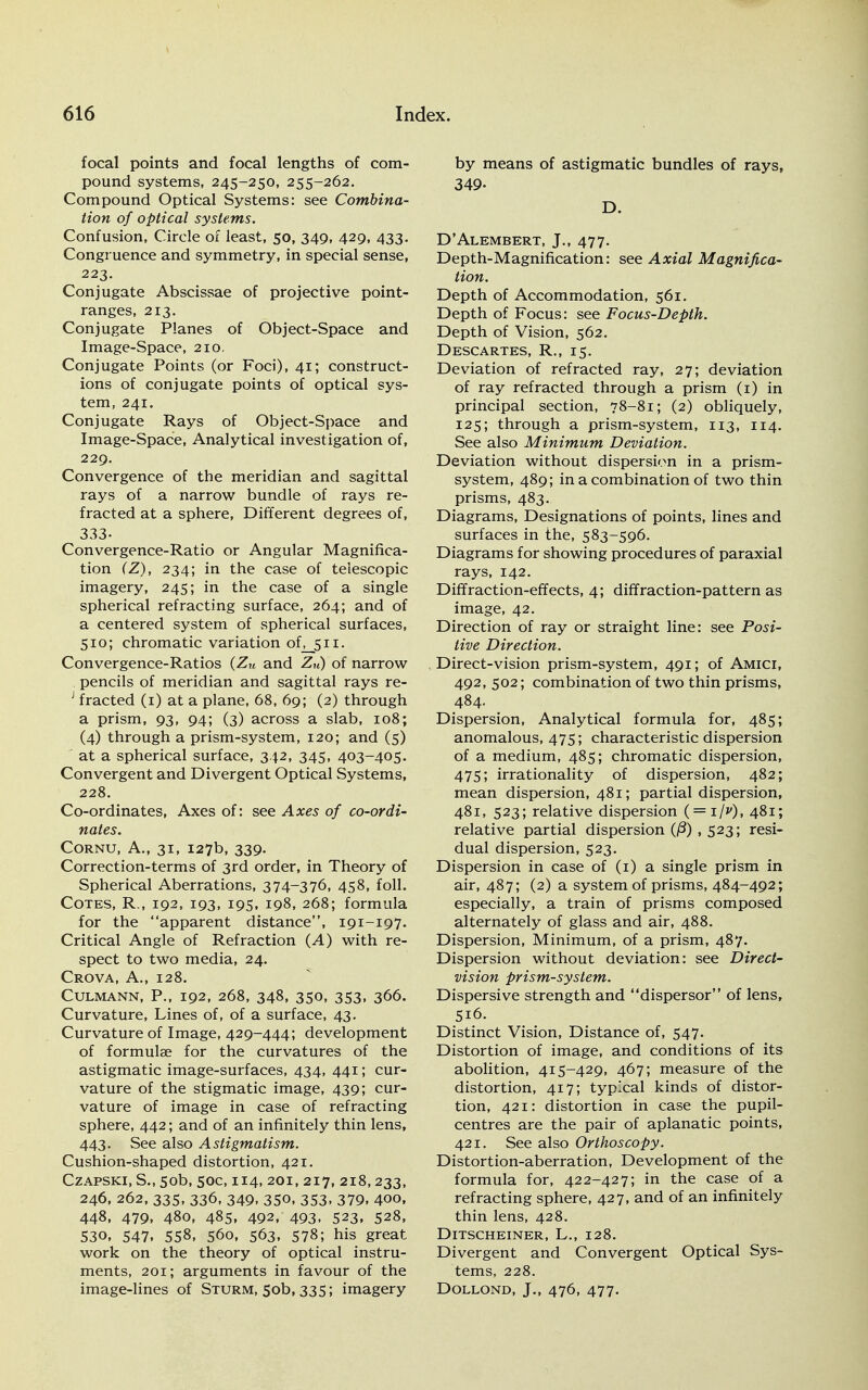 focal points and focal lengths of com- pound systems, 245-250, 255-262. Compound Optical Systems: see Combina- tion of optical systems. Confusion, Circle of least, 50, 349, 429, 433. Congruence and symmetry, in special sense, 223. Conjugate Abscissae of projective point- ranges, 213. Conjugate Planes of Object-Space and Image-Space, 210, Conjugate Points (or Foci), 41; construct- ions of conjugate points of optical sys- tem, 241. Conjugate Rays of Object-Space and Image-Space, Analytical investigation of, 229. Convergence of the meridian and sagittal rays of a narrow bundle of rays re- fracted at a sphere, Different degrees of, 333- Convergence-Ratio or Angular Magnifica- tion CZ), 234; in the case of telescopic imagery, 245; in the case of a single spherical refracting surface, 264; and of a centered system of spherical surfaces, 510; chromatic variation of^jjn. Convergence-Ratios (Zu and ZH) of narrow pencils of meridian and sagittal rays re- 1 fracted (1) at a plane, 68, 69; (2) through a prism, 93, 94; (3) across a slab, 108; (4) through a prism-system, 120; and (5) at a spherical surface, 342, 345, 403-405. Convergent and Divergent Optical Systems, 228. Co-ordinates, Axes of: see Axes of co-ordi- nates. Cornu, A., 31, 127b, 339. Correction-terms of 3rd order, in Theory of Spherical Aberrations, 374-376, 458, foil. Cotes, R., 192, 193, 195, 198, 268; formula for the apparent distance, 191-197. Critical Angle of Refraction (A) with re- spect to two media, 24. Crova, A., 128. Culmann, P., 192, 268, 348, 350, 353, 366. Curvature, Lines of, of a surface, 43. Curvature of Image, 429-444; development of formulae for the curvatures of the astigmatic image-surfaces, 434, 441; cur- vature of the stigmatic image, 439; cur- vature of image in case of refracting sphere, 442; and of an infinitely thin lens, 443. See also Astigmatism. Cushion-shaped distortion, 421. Czapski, S., 50b, 50c, 114, 201, 217, 218,233, 246, 262, 335, 336, 349, 350, 353, 379, 400, 448, 479, 480, 485, 492, 493. 523. 528, 530, 547. 558, 560, 563, 578; his great work on the theory of optical instru- ments, 201; arguments in favour of the image-lines of Sturm, 50b, 335; imagery by means of astigmatic bundles of rays, 349- D. D'Alembert, J., 477. Depth-Magnification: see Axial Magnifica- tion. Depth of Accommodation, 561. Depth of Focus: see Focus-Depth. Depth of Vision, 562. Descartes, R., 15. Deviation of refracted ray, 27; deviation of ray refracted through a prism (1) in principal section, 78-81; (2) obliquely, 125; through a prism-system, 113, 114. See also Minimum Deviation. Deviation without dispersion in a prism- system, 489; in a combination of two thin prisms, 483. Diagrams, Designations of points, lines and surfaces in the, 583-596. Diagrams for showing procedures of paraxial rays, 142. Diffraction-effects, 4; diffraction-pattern as image, 42. Direction of ray or straight line: see Posi- tive Direction. Direct-vision prism-system, 491; of Amici, 492, 502; combination of two thin prisms, 484. Dispersion, Analytical formula for, 485; anomalous, 475; characteristic dispersion of a medium, 485; chromatic dispersion, 475; irrationality of dispersion, 482; mean dispersion, 481; partial dispersion, 481, 523; relative dispersion ( = i/p), 481; relative partial dispersion ,523; resi- dual dispersion, 523. Dispersion in case of (1) a single prism in air, 487; (2) a system of prisms, 484-492; especially, a train of prisms composed alternately of glass and air, 488. Dispersion, Minimum, of a prism, 487. Dispersion without deviation: see Direct- vision prism-system. Dispersive strength and dispersor of lens, 516. Distinct Vision, Distance of, 547. Distortion of image, and conditions of its abolition, 415-429, 467; measure of the distortion, 417; typical kinds of distor- tion, 421: distortion in case the pupil- centres are the pair of aplanatic points, 421. See also Orthoscopy. Distortion-aberration, Development of the formula for, 422-427; in the case of a refracting sphere, 427, and of an infinitely thin lens, 428. DlTSCHEINER, L., 128. Divergent and Convergent Optical Sys- tems, 228. Dollond, J., 476, 477.