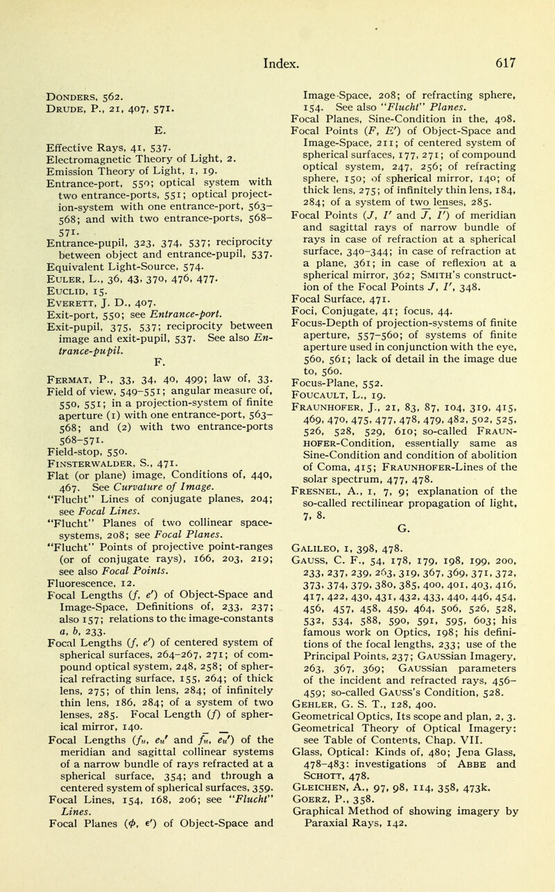 DONDERS, 562. Drude, P., 21, 407, 571. E. Effective Rays, 41, 537- Electromagnetic Theory of Light, 2. Emission Theory of Light, 1, 19. Entrance-port, 550; optical system with two entrance-ports, 551; optical project- ion-system with one entrance-port, 563- 568; and with two entrance-ports, 568- 57i- • Entrance-pupil, 323. 374. 537; reciprocity between object and entrance-pupil, 537. Equivalent Light-Source, 574. Euler, L., 36, 43. 370, 476, 477- Euclid, 15. Everett, J. D., 407. Exit-port, 550; see Entrance-port. Exit-pupil, 375. 5375 reciprocity between image and exit-pupil, 537. See also En- trance-pupil. F. Fermat, P., 33, 34. 40, 499; law of, 33. Field of view, 549~55i; angular measure of, 55°. 551; in a projection-system of finite aperture (1) with one entrance-port, 563- 568; and (2) with two entrance-ports 568-571. Field-stop, 550. FlNSTERWALDER, S., 471. Flat (or plane) image, Conditions of, 440, 467. See Curvature of Image. Flucht Lines of conjugate planes, 204; see Focal Lines. Flucht Planes of two collinear space- systems, 208; see Focal Planes. Flucht Points of projective point-ranges (or of conjugate rays), 166, 203, 219; see also Focal Points. Fluorescence, 12. Bocal Lengths (/, e') of Object-Space and Image-Space, Definitions of, 233, 237; also 157; relations to the image-constants a, b, 233. Focal Lengths (/, e') of centered system of spherical surfaces, 264-267, 271; of com- pound optical system, 248, 258; of spher- ical refracting surface, 155, 264; of thick lens, 275; of thin lens, 284; of infinitely thin lens, 186, 284; of a system of two lenses, 285. Focal Length (/) of spher- ical mirror, 140. __ Focal Lengths (/«, eu' and fu, eu') of the meridian and sagittal collinear systems of a narrow bundle of rays refracted at a spherical surface, 354; and through a centered system of spherical surfaces, 359. Focal Lines, 154, 168, 206; see Flucht Lines. Focal Planes (<t>, e') of Object-Space and Image Space, 208; of refracting sphere, 154. See also Flucht Planes. Focal Planes, Sine-Condition in the, 408. Focal Points (F, Er) of Object-Space and Image-Space, 211; of centered system of spherical surfaces, 177, 271; of compound optical system, 247, 256; of refracting sphere, 150; of spherical mirror, 140; of thick lens, 275; of infinitely thin lens, 184, 284; of a system of two_lenses, 285. Focal Points (/, V and J, I') of meridian and sagittal rays of narrow bundle of rays in case of refraction at a spherical surface, 340-344; in case of refraction at a plane, 361; in case of reflexion at a spherical mirror, 362; Smith's construct- ion of the Focal Points J, I', 348. Focal Surface, 471. Foci, Conjugate, 41; focus, 44. Focus-Depth of projection-systems of finite aperture, 557-560; of systems of finite aperture used in conjunction with the eye, 560, 561; lack of detail in the image due to, 560. Focus-Plane, 552. Foucault, L., 19. Fraunhofer, J., 2i, 83, 87, 104, 319, 415, 469, 470, 475, 477, 478, 479, 482, 502, 525, 526, 528, 529, 610; so-called Fraun- HOFER-Condition, essentially same as Sine-Condition and condition of abolition of Coma, 415; FRAUNHOFER-Lines of the solar spectrum, 477, 478. Fresnel, A., 1, 7, 9; explanation of the so-called rectilinear propagation of light, 7. 8. G. Galileo, i, 398, 478. Gauss, C. F., 54, 178, 179, 198, 199, 200, 233. 237. 239. 263, 319, 367, 369, 37i. 372, 373. 374. 379. 380, 385, 400, 401, 403, 416, 417, 422, 430, 431, 432, 433, 440, 446, 454, 456, 457, 458, 459. 464. 506, 526, 528, 532, 534. 588, 590, 591. 595. 603; his famous work on Optics, 198; his defini- tions of the focal lengths, 233; use of the Principal Points, 237; GAUSsian Imagery, 263, 367, 369; GAUSsian parameters of the incident and refracted rays, 456- 459; so-called Gauss's Condition, 528. Gehler, G. S. T., 128, 400. Geometrical Optics, Its scope and plan, 2, 3. Geometrical Theory of Optical Imagery: see Table of Contents, Chap. VII. Glass, Optical: Kinds of, 480; Jena Glass, 478-483: investigations of Abbe and Schott, 478. Gleichen, A., 97, 98, 114, 358, 473k. Goerz, P., 358. Graphical Method of showing imagery by Paraxial Rays, 142.