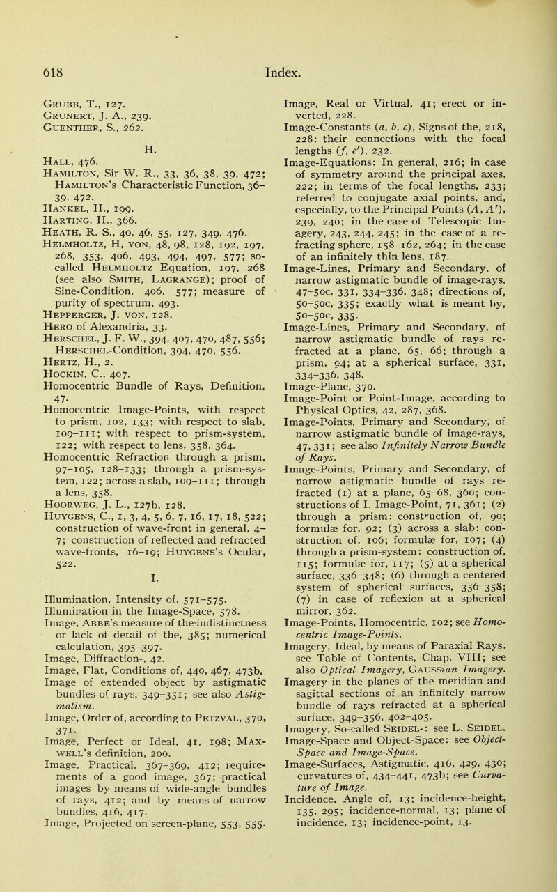 Grubb, T., 127. Grunert, J. A., 239. GUENTHER, S., 262. H. Hall, 476. Hamilton, Sir W. R., 33, 36, 38, 39, 472; Hamilton's Characteristic Function, 36- 39. 472. Hankel, H., 199. Harting, H., 366. Heath, R. S., 40, 46, 55, 127, 349, 476. Helmholtz, H, von, 48, 98, 128, 192, 197, 268, 353, 406, 493, 494, 497, 577; so- called Helmholtz Equation, 197, 268 (see also Smith, Lagrange); proof of Sine-Condition, 406, 577: measure of purity of spectrum, 493. Hepperger, J. von, 128. Hero of Alexandria, 33. Herschel, J. F. W., 394, 407, 470, 487, 556; HERSCHEL-Condition, 394, 470, 556. Hertz, H., 2. Hockin, C, 407. Homocentric Bundle of Rays, Definition, 47- Homocentric Image-Points, with respect to prism, 102, 133; with respect to slab, 109-111; with respect to prism-system, 122; with respect to lens, 358, 364. Homocentric Refraction through a prism, 97-105, 128-133; through a prism-sys- tem, 122; across aslab, ioq-iii; through a lens, 358. Hoorweg, J. L., 127b, 128. HUYGENS, C, I, 3, 4, 5, 6, 7, l6, 17, 18, 522; construction of wave-front in general, 4- 7; construction of reflected and refracted wave-fronts, 16-19; Huygens's Ocular, 522. I. Illumination, Intensity of, 571-575. Illumination in the Image-Space, 578. Image, Abbe's measure of the-indistinctness or lack of detail of the, 385; numerical calculation, 395-397. Image, Diffraction-, 42. Image, Flat, Conditions of, 440, 467, 473b. Image of extended object by astigmatic bundles of rays, 349-351; see also Astig- matism. Image, Order of, according to Petzval, 370, 37i. Image, Perfect or Ideal, 41, 198; Max- well's definition, 200. Image, Practical, 367-369, 412; require- ments of a good image, 367; practical images by means of wide-angle bundles of rays, 412; and by means of narrow bundles, 416, 417. Image, Projected on screen-plane, 553, 555. Image, Real or Virtual, 41; erect or in- verted, 228. Image-Constants (a, b, c), Signs of the, 218, 228: their connections with the focal lengths (/, e'), 232. Image-Equations: In general, 216; in case of symmetry around the principal axes, 222; in terms of the focal lengths, 233; referred to conjugate axial points, and, especially, to the Principal Points {A, A'), 239, 240; in the case of Telescopic Im- agery, 243, 244, 245; in the case of a re- fracting sphere, 158-162, 264; in the case of an infinitely thin lens, 187. Image-Lines, Primary and Secondary, of narrow astigmatic bundle of image-rays, 47-5oc, 331, 334-336, 348; directions of, 50-50C, 335; exactly what is meant by, 50-5OC, 335- Image-Lines, Primary and Secondary, of narrow astigmatic bundle of rays re- fracted at a plane, 65, 66; through a prism, 94; at a spherical surface, 331, 334-336, 348. Image-Plane, 370. Image-Point or Point-Image, according to Physical Optics, 42, 287, 368. Image-Points, Primary and Secondary, of narrow astigmatic bundle of image-rays, 47. 331 '■> see also infinitely Narrow Bundle of Rays. Image-Points, Primary and Secondary, of narrow astigmatic bundle of rays re- fracted (1) at a plane, 65-68, 360; con- structions of I. Image-Point, 71, 361; (2) through a prism: construction of, 90; formulae for, 92; (3) across a slab: con- struction of, 106; formulae for, 107; (4) through a prism-system: construction of, 115; formulae for, 117; (5) at a spherical surface, 336-348; (6) through a centered system of spherical surfaces, 356-358; (7) in case of reflexion at a spherical mirror, 362. Image-Points, Homocentric, 102; see Homo- centric Image-Points. Imagery, Ideal, by means of Paraxial Rays, see Table of Contents, Chap. VIII; see also Optical Imagery, GAUSsian Imagery. Imagery in the planes of the meridian and sagittal sections of an infinitely narrow bundle of rays retracted at a spherical surface, 349~356, 402-405. Imagery, So-called Seidel-: see L. Seidel. Image-Space and Object-Space: see Object- Space and Image-Space. Image-Surfaces, Astigmatic, 416, 429, 430; curvatures of, 434-441, 473b; see Curva- ture of Image. Incidence, Angle of, 13; incidence-height, 135, 295; incidence-normal, 13; plane of incidence, 13; incidence-point, 13.