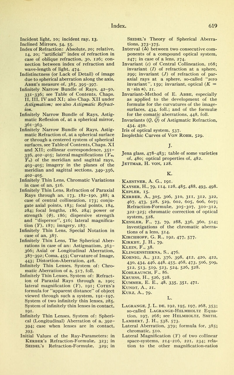 Incident light, 10; incident ray, 13. Inclined Mirrors, 54, 55. Index of Refraction: Absolute, 20; relative, 14, 20; artificial index of refraction in case of oblique refraction, 30, 126; con- nection between index of refraction and wave-length of light, 474. Indistinctness (or Lack of Detail) of image due to spherical aberration along the axis, Abbe's measure of, 385, 395-397- Infinitely Narrow Bundle of Rays, 42-50, 331-336; see Table of Contents, Chaps. II, III, IV and XI; also Chap. XII under Astigmatism; see also Astigmatic Refract- ion. Infinitely Narrow Bundle of Rays, Astig- matic Reflexion of, at a spherical mirror, 361-363. Infinitely Narrow Bundle of Rays, Astig- matic Refraction of, at a spherical surface or through a centered system of spherical surfaces, see Table of Contents, Chaps. XI and XII; collinear correspondence, 351- 356,402-405; lateral magnifications (FM, Yu) of the meridian and sagittal rays, 403-405; imagery in the planes of the meridian and sagittal sections, 349-356, 402-405. Infinitely Thin Lens, Chromatic Variations in case of an, 516. Infinitely Thin Lens, Refraction of Paraxial Rays through an, 173, 182-190, 388; a case of central collineation, 173; conju- gate axial points, 183; focal points, 184, 284; focal lengths, 186, 284; power or strength (0), 186; dispersive strength and dispersor, 516; lateral magnifica- tion (F), 187; imagery, 187. Infinitely Thin Lens, Special Notation in case of an, 387. Infinitely Thin Lens, The Spherical Aber- rations in case of an: Astigmatism, 363- 366; Axial or Longitudinal Aberration, 387-392; Coma, 455; Curvature of Image, 443; Distortion-Aberration, 428. Infinitely Thin Lenses, System of: Chro- matic Aberration of a, 517, foil. Infinitely Thin Lenses, System of: Refract- ion of Paraxial Rays through a, 190; lateral magnification (F), 191; Cotes's formula for apparent distance of object viewed through such a system, 191-197. System of two infinitely thin lenses, 285. System of infinitely thin lenses in contact, 191. Infinitely Thin Lenses, System of: Spheri- cal (Longitudinal) Aberration of a, 392- 394; case when lenses are in contact, 393- Initial Values of the Ray-Parameters: in Kerber's Refraction-Formulae, 323; in Seidel's Refraction-Formulae, 329; in Seidel's Theory of Spherical Aberra- tions, 373-375- Interval (A) between two consecutive com- ponents of a compound optical system, 247; in case of a lens, 274. Invariant (c) of Central Collineation, 168; invariant (/) of refraction at a sphere, 299; invariant (J) of refraction of par- axial rays at a sphere, so-called zero invariant, 159; invariant, optical (K = n • sin a), 21. Invariant-Method of E. Abbe, especially as applied to the development of the formulae for the curvatures of the image- surfaces, 434, foil.; and of the formulae for the comatic aberrations, 448, foil. Invariants (Q, Q) of Astigmatic Refraction, 434. 450. Iris of optical system, 537. Isoplethic Curves of Von Rohr, 529. J. Jena glass, 478-483; table of some varieties of, 480; optical properties of, 482. Jettmar, H. von, 128. K. Kaestner, A. G., 191. Kayser, H., 79, 114, 128, 485, 488, 493, 498. Kepler, 15. Kerber, A., 305, 306, 310, 311, 312, 322, 467, 473, 528, 529, 602, 605, 606, 607; Refraction-Formulae, 305-307, 310-312, 322-325; chromatic correction of optical system, 528. Kessler, F., 73, 79, 288, 336, 360, 514; investigations of the chromatic aberra- tions of a lens, 514. Kirchhoff, G. R., 192, 477, 577. KlRKBY, J. H., 79. Klein, F., 38. Klingenstierna, S., 476. KOENIG, A., 312, 376, 398, 412, 420, 422, 430, 434, 446, 448, 455, 468, 473, 506, 509, 512, 513, 519, 523. 524. 526, 528. Kohlrausch, F., 86. Kruess, H., 526, 528. Kummer, E. E., 48, 335, 351, 471. KUNDT, A., 21. Kurz, A., 79. L. Lagrange, J. L. de, 192, 195, 197, 268, 353; so-called Lagrange-Helmholtz Equa- tion, 197, 268; see Helmholtz, Smith. Lambert, J. H., 538, 573. Lateral Aberration, 379; formula for, 385; chromatic, 510. Lateral Magnification (F) of two collinear space-systems, 214-216, 221, 234; rela- tion to the other magnification-ratios