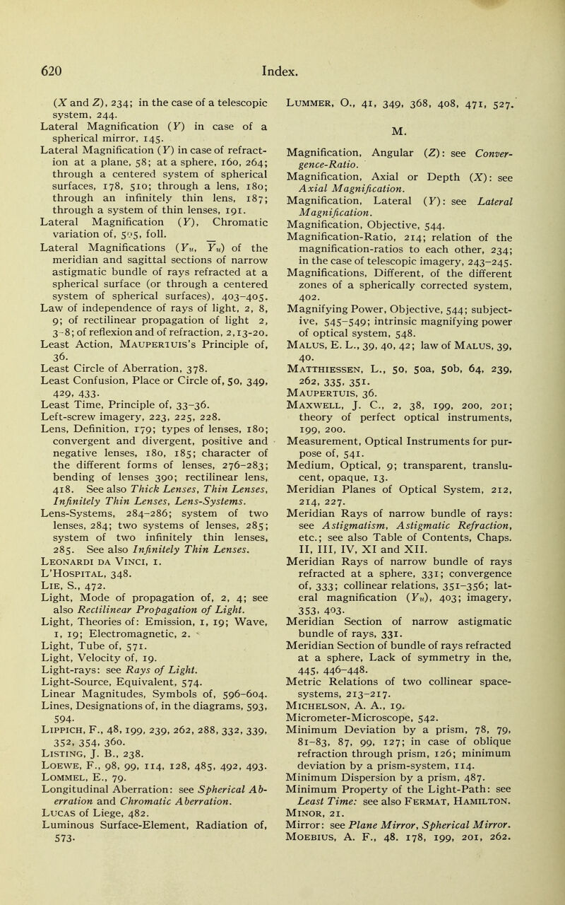 (X and Z), 234; in the case of a telescopic system, 244. Lateral Magnification (F) in case of a spherical mirror, 145. Lateral Magnification (F) in case of refract- ion at a plane, 58; at a sphere, 160, 264; through a centered system of spherical surfaces, 178, 510; through a lens, 180; through an infinitely thin lens, 187; through a system of thin lenses, 191. Lateral Magnification (F), Chromatic variation of, 505, foil. Lateral Magnifications (FM, FM) of the meridian and sagittal sections of narrow astigmatic bundle of rays refracted at a spherical surface (or through a centered system of spherical surfaces), 403-405. Law of independence of rays of light, 2, 8, 9; of rectilinear propagation of light 2, 3-8; of reflexion and of refraction, 2,13-20. Least Action, Mauperiuis's Principle of, 36. Least Circle of Aberration, 378. Least Confusion, Place or Circle of, 50, 349, 429. 433- Least Time, Principle of, 33-36. Left-screw imagery, 223, 225, 228. Lens, Definition, 179; types of lenses, 180; convergent and divergent, positive and negative lenses, 180, 185; character of the different forms of lenses, 276-283; bending of lenses 390; rectilinear lens, 418. See also Thick Lenses, Thin Lenses, Infinitely Thin Lenses, Lens-Systems. Lens-Systems, 284-286; system of two lenses, 284; two systems of lenses, 285; system of two infinitely thin lenses, 285. See also Infinitely Thin Lenses. Leonardi da Vinci, i. L'Hospital, 348. Lie, S., 472. Light, Mode of propagation of, 2, 4; see also Rectilinear Propagation of Light. Light, Theories of: Emission, 1, 19; Wave, 1, 19; Electromagnetic, 2. - Light, Tube of, 571. Light, Velocity of, 19. Light-rays: see Rays of Light. Light-Source, Equivalent, 574. Linear Magnitudes, Symbols of, 596-604. Lines, Designations of, in the diagrams, 593, 594- Lippich, F., 48,199, 239, 262, 288, 332, 339, 352, 354. 360. Listing, J. B., 238. Loewe, F., 98, 99, 114, 128, 485, 492, 493. LOMMEL, E., 79. Longitudinal Aberration: see Spherical Ab- erration and Chromatic Aberration. Lucas of Liege, 482. Luminous Surface-Element, Radiation of, 573- LUMMER, O., 41, 349, 368, 408, 471, 527. M. Magnification, Angular (Z): see Conver- gence-Ratio. Magnification, Axial or Depth (X): see Axial Magnification. Magnification, Lateral (F): see Lateral Magnification. Magnification, Objective, 544. Magnification-Ratio, 214; relation of the magnification-ratios to each other, 234; in the case of telescopic imagery, 243-245. Magnifications, Different, of the different zones of a spherically corrected system, 402. Magnifying Power, Objective, 544; subject- ive, 545-549; intrinsic magnifying power of optical system, 548. Malus, E. L., 39, 40, 42; law of Malus, 39, 40. Matthiessen, L., 50, 50a, 50b, 64, 239, 262, 335. 35i. Maupertuis, 36. Maxwell, J. C, 2, 38, 199, 200, 201; theory of perfect optical instruments, 199, 200. Measurement, Optical Instruments for pur- pose of, 541. Medium, Optical, 9; transparent, translu- cent, opaque, 13. Meridian Planes of Optical System, 212, 214, 227. Meridian Rays of narrow bundle of rays: see Astigmatism, Astigmatic Refraction, etc.; see also Table of Contents, Chaps. II, III, IV, XI and XII. Meridian Rays of narrow bundle of rays refracted at a sphere, 331; convergence of, 333; collinear relations, 351-356; lat- eral magnification (FM). 403; imagery, 353. 403- Meridian Section of narrow astigmatic bundle of rays, 331. Meridian Section of bundle of rays refracted at a sphere, Lack of symmetry in the, 445. 446-448. Metric Relations of two collinear space- systems, 213-217. Michelson, A. A., 19. Micrometer-Microscope, 542. Minimum Deviation by a prism, 78, 79, 81-83, 87, 99, 127; in case of oblique refraction through prism, 126; minimum deviation by a prism-system, 114. Minimum Dispersion by a prism, 487. Minimum Property of the Light-Path: see Least Time: see also Fermat, Hamilton. Minor, 21. Mirror: see Plane Mirror, Spherical Mirror. Moebius, A. F., 48. 178, 199, 201, 262.