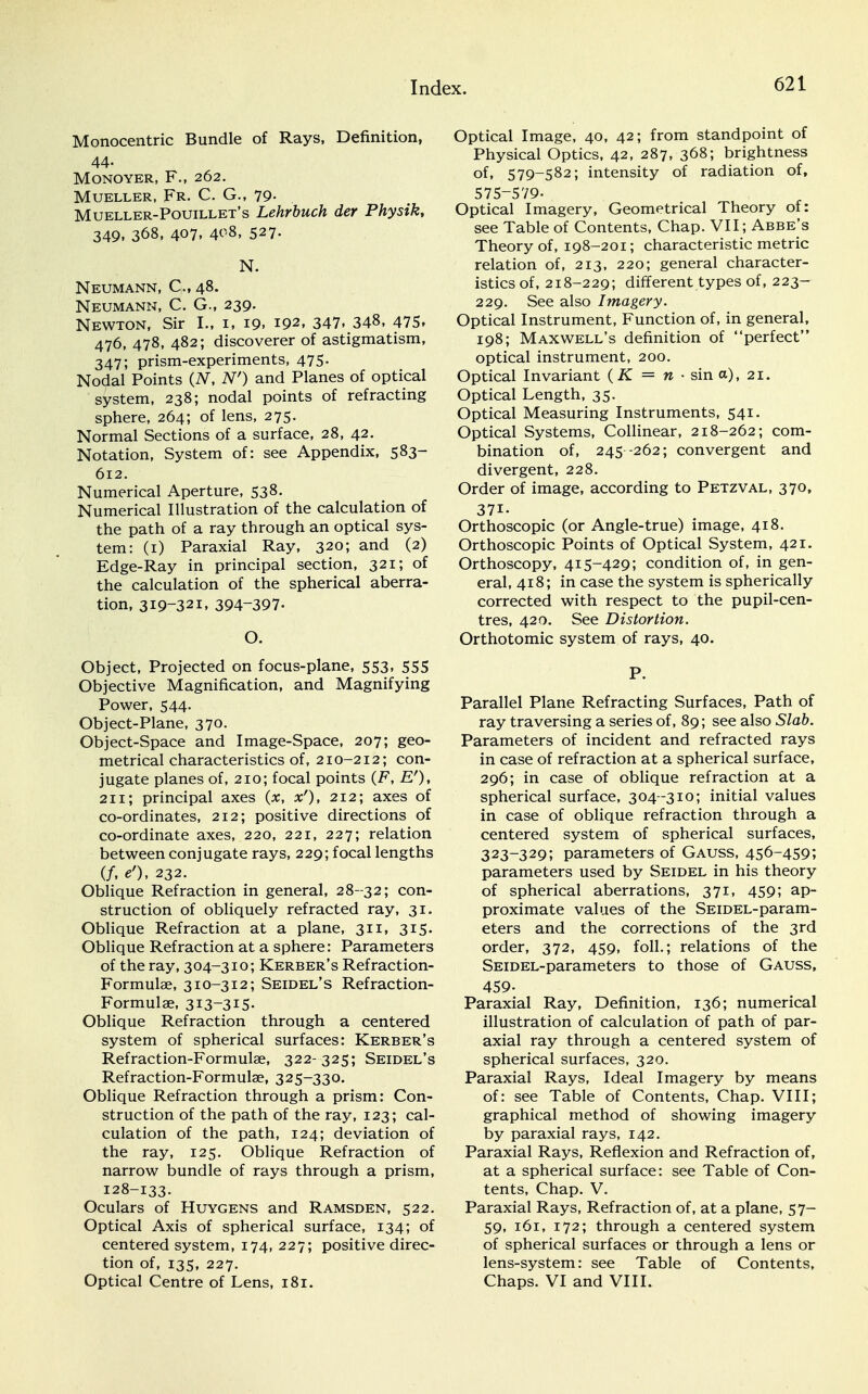 Monocentric Bundle of Rays, Definition, 44- MONOYER, F., 262. Mueller, Fr. C. G., 79- Mueller-Pouillet's Lehrbuch der Physik, 349. 368, 407. 4^8, 527- N. Neumann, C 48. Neumann, C. G., 239. Newton, Sir I., 1, 19. 192, 347. 348, 475, 476, 478, 482; discoverer of astigmatism, 347; prism-experiments, 475. Nodal Points (N, N') and Planes of optical system, 238; nodal points of refracting sphere, 264; of lens, 275. Normal Sections of a surface, 28, 42. Notation, System of: see Appendix, 583- 612. Numerical Aperture, 538. Numerical Illustration of the calculation of the path of a ray through an optical sys- tem: (1) Paraxial Ray, 320; and (2) Edge-Ray in principal section, 321; of the calculation of the spherical aberra- tion, 319-321, 394-397- O. Object, Projected on focus-plane, 553, 555 Objective Magnification, and Magnifying Power, 544. Object-Plane, 370. Object-Space and Image-Space, 207; geo- metrical characteristics of, 210-212; con- jugate planes of, 210; focal points (F, E'), 211; principal axes (x, x'), 212; axes of co-ordinates, 212; positive directions of co-ordinate axes, 220, 221, 227; relation between conjugate rays, 229; focal lengths (/, e'), 232. Oblique Refraction in general, 28-32; con- struction of obliquely refracted ray, 31. Oblique Refraction at a plane, 311, 315. Oblique Refraction at a sphere: Parameters of the ray, 304-310; Kerber's Refraction- Formulae, 310-312; Seidel's Refraction- Formulae, 313-315- Oblique Refraction through a centered system of spherical surfaces: Kerber's Refraction-Formulae, 322- 325; Seidel's Refraction-Formulae, 325-330. Oblique Refraction through a prism: Con- struction of the path of the ray, 123; cal- culation of the path, 124; deviation of the ray, 125. Oblique Refraction of narrow bundle of rays through a prism, 128-133. Oculars of Huygens and Ramsden, 522. Optical Axis of spherical surface, 134; of centered system, 174, 227; positive direc- tion of, 135, 227. Optical Centre of Lens, 181. Optical Image, 40, 42; from standpoint of Physical Optics, 42, 287, 368; brightness of, 579-582; intensity of radiation of, 575-579- Optical Imagery, Geometrical Theory of: see Table of Contents, Chap. VII; Abbe's Theory of, 198-201; characteristic metric relation of, 213, 220; general character- istics of, 218-229; different types of, 223- 229. See also Imagery. Optical Instrument, Function of, in general, 198; Maxwell's definition of perfect optical instrument, 200. Optical Invariant (K = n ■ sin a), 21. Optical Length, 35. Optical Measuring Instruments, 541. Optical Systems, Collinear, 218-262; com- bination of, 245 -262; convergent and divergent, 228. Order of image, according to Petzval, 370, 371- Orthoscopic (or Angle-true) image, 418. Orthoscopic Points of Optical System, 421. Orthoscopy, 415-429; condition of, in gen- eral, 418; in case the system is spherically corrected with respect to the pupil-cen- tres, 420. See Distortion. Orthotomic system of rays, 40. P. Parallel Plane Refracting Surfaces, Path of ray traversing a series of, 89; see also Slab. Parameters of incident and refracted rays in case of refraction at a spherical surface, 296; in case of oblique refraction at a spherical surface, 304-310; initial values in case of oblique refraction through a centered system of spherical surfaces, 323-329; parameters of Gauss, 456-459; parameters used by Seidel in his theory of spherical aberrations, 371, 459; ap- proximate values of the SEiDEL-param- eters and the corrections of the 3rd order, 372, 459, foil.; relations of the SEiDEL-parameters to those of Gauss, 459- Paraxial Ray, Definition, 136; numerical illustration of calculation of path of par- axial ray through a centered system of spherical surfaces, 320. Paraxial Rays, Ideal Imagery by means of: see Table of Contents, Chap. VIII; graphical method of showing imagery by paraxial rays, 142. Paraxial Rays, Reflexion and Refraction of, at a spherical surface: see Table of Con- tents, Chap. V. Paraxial Rays, Refraction of, at a plane, 57- 59, 161, 172; through a centered system of spherical surfaces or through a lens or lens-system: see Table of Contents, Chaps. VI and VIII.