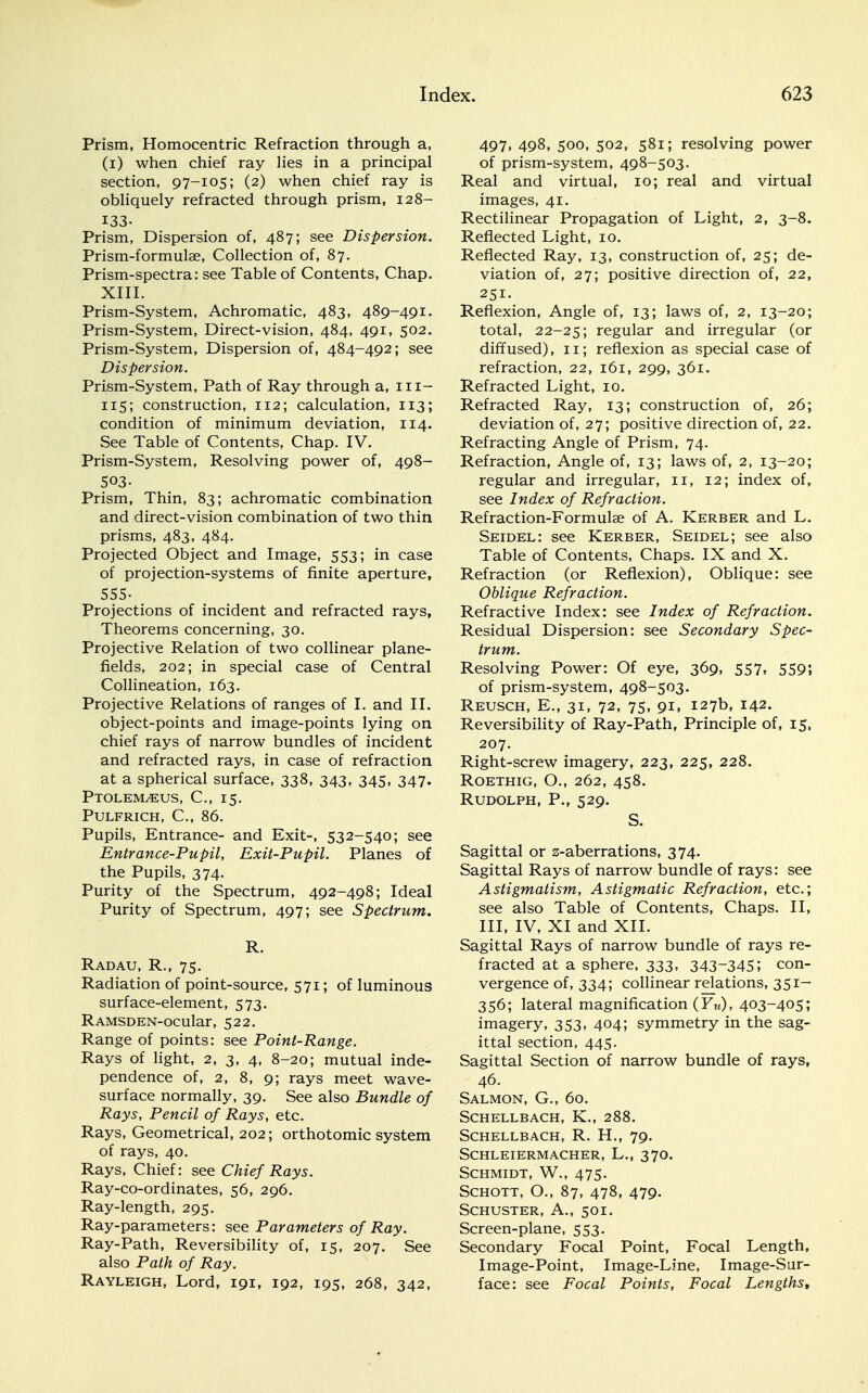 Prism, Homocentric Refraction through a, (i) when chief ray lies in a principal section, 97-105; (2) when chief ray is obliquely refracted through prism, 128- 133- Prism, Dispersion of, 487; see Dispersion. Prism-formulae, Collection of, 87. Prism-spectra: see Table of Contents, Chap. XIII. Prism-System, Achromatic, 483, 489-491. Prism-System, Direct-vision, 484, 491, 502. Prism-System, Dispersion of, 484-492; see Dispersion. Prism-System, Path of Ray through a, 111- 115; construction, 112; calculation, 113; condition of minimum deviation, 114. See Table of Contents, Chap. IV. Prism-System, Resolving power of, 498- 503- Prism, Thin, 83; achromatic combination and direct-vision combination of two thin prisms, 483, 484. Projected Object and Image, 553; in case of projection-systems of finite aperture, 555- Projections of incident and refracted rays, Theorems concerning, 30. Projective Relation of two collinear plane- fields, 202; in special case of Central Collineation, 163. Projective Relations of ranges of I. and II. object-points and image-points lying on chief rays of narrow bundles of incident and refracted rays, in case of refraction at a spherical surface, 338, 343, 345, 347. Ptolem^eus, C, 15. Pulfrich, C, 86. Pupils, Entrance- and Exit-, 532-540; see Entrance-Pupil, Exit-Pupil. Planes of the Pupils, 374. Purity of the Spectrum, 492-498; Ideal Purity of Spectrum, 497; see Spectrum. R. Radau, R., 75. Radiation of point-source, 571; of luminous surface-element, 573. RAMSDEN-ocular, 522. Range of points: see Point-Range. Rays of light, 2, 3, 4, 8-20; mutual inde- pendence of, 2, 8, 9; rays meet wave- surface normally, 39. See also Bundle of Rays, Pencil of Rays, etc. Rays, Geometrical, 202; orthotomic system of rays, 40. Rays, Chief: see Chief Rays. Ray-co-ordinates, 56, 296. Ray-length, 295. Ray-parameters: see Parameters of Ray. Ray-Path, Reversibility of, 15, 207. See also Path of Ray. Rayleigh, Lord, 191, 192, 195, 268, 342, 497, 498, 500, 502, 581; resolving power of prism-system, 498-503. Real and virtual, 10; real and virtual images, 41. Rectilinear Propagation of Light, 2, 3-8. Reflected Light, 10. Reflected Ray, 13, construction of, 25; de- viation of, 27; positive direction of, 22, 251. Reflexion, Angle of, 13; laws of, 2, 13-20; total, 22-25; regular and irregular (or diffused), 11; reflexion as special case of refraction, 22, 161, 299, 361. Refracted Light, 10. Refracted Ray, 13; construction of, 26; deviation of, 27; positive direction of, 22. Refracting Angle of Prism, 74. Refraction, Angle of, 13; laws of, 2, 13-20; regular and irregular, 11, 12; index of, see Index of Refraction. Refraction-Formulae of A. Kerber and L. Seidel: see Kerber, Seidel; see also Table of Contents, Chaps. IX and X. Refraction (or Reflexion), Oblique: see Oblique Refraction. Refractive Index: see Index of Refraction. Residual Dispersion: see Secondary Spec- trum. Resolving Power: Of eye, 369, 557, 559; of prism-system, 498-503. Reusch, E., 31, 72, 75, 91, 127b, 142. Reversibility of Ray-Path, Principle of, 15, 207. Right-screw imagery, 223, 225, 228. Roethig, O., 262, 458. Rudolph, P., 529. S. Sagittal or z-aberrations, 374. Sagittal Rays of narrow bundle of rays: see Astigmatism, Astigmatic Refraction, etc.; see also Table of Contents, Chaps. II, III, IV, XI and XII. Sagittal Rays of narrow bundle of rays re- fracted at a sphere, 333, 343~345; con- vergence of, 334; collinear relations, 351— 356; lateral magnification (Yu), 403-405; imagery, 353, 404; symmetry in the sag- ittal section, 445. Sagittal Section of narrow bundle of rays, 46. Salmon, G., 60. SCHELLBACH, K., 288. Schellbach, R. H., 79. SCHLEIERMACHER, L., 37O. Schmidt, W., 475. Schott, O., 87, 478, 479. Schuster, A., 501. Screen-plane, 553. Secondary Focal Point, Focal Length, Image-Point, Image-Line, Image-Sur- face: see Focal Points, Focal Lengths,