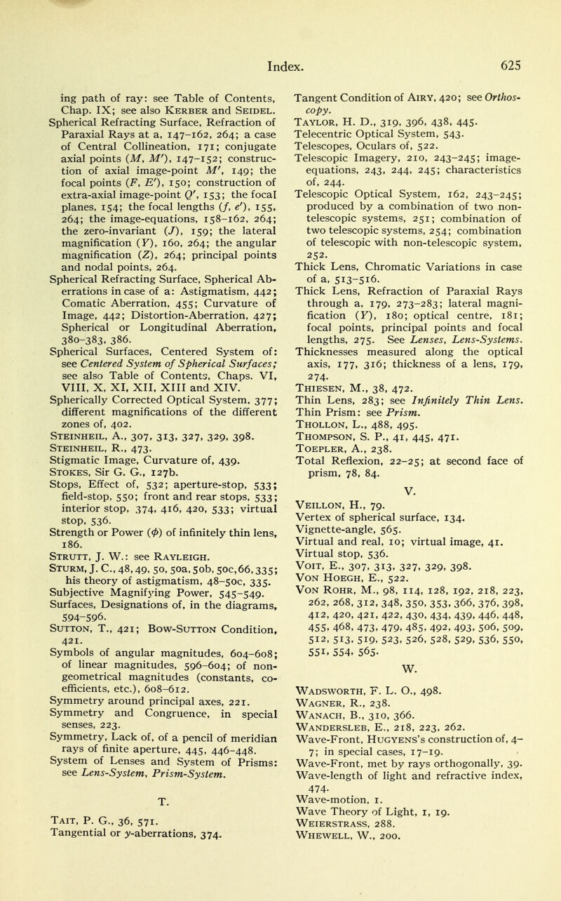 ing path of ray: see Table of Contents, Chap. IX; see also Kerber and Seidel. Spherical Refracting Surface, Refraction of Paraxial Rays at a, 147-162, 264; a case of Central Collineation, 171; conjugate axial points (M, M'), 147-152; construc- tion of axial image-point Mr, 149; the focal points (F, E'), 150; construction of extra-axial image-point Q'', 153; the focal planes, 154; the focal lengths (/, e'), 155, 264; the image-equations, 158-162, 264; the zero-invariant (/), 159; the lateral magnification (F), 160, 264; the angular magnification (Z), 264; principal points and nodal points, 264. Spherical Refracting Surface, Spherical Ab- errations incase of a: Astigmatism, 442; Comatic Aberration, 455; Curvature of Image, 442; Distortion-Aberration, 427; Spherical or Longitudinal Aberration, 380-383, 386. Spherical Surfaces, Centered System of: see Centered System of Spherical Surfaces; see also Table of Contents, Chaps. VI, VIII, X, XI, XII, XIII and XIV. Spherically Corrected Optical System, 377; different magnifications of the different zones of, 402. Steinheil, A., 307, 313, 327, 329, 398. Steinheil, R., 473. Stigmatic Image, Curvature of, 439. Stokes, Sir G. G., 127b. Stops, Effect of, 532; aperture-stop, 533; field-stop, 550; front and rear stops, 533; interior stop, 374, 416, 420, 533; virtual stop, 536. Strength or Power (<£) of infinitely thin lens, 186. Strutt, J. W.: see Rayleigh. Sturm, J. C, 48,49, 50, 50a, 50b, 50c,66,335; his theory of astigmatism, 48-50C, 335. Subjective Magnifying Power, 545-549. Surfaces, Designations of, in the diagrams, 594-596. Sutton, T., 421; Bow-Sutton Condition, 421. Symbols of angular magnitudes, 604-608; of linear magnitudes, 596-604; of non- geometrical magnitudes (constants, co- efficients, etc.), 608-612. Symmetry around principal axes, 221. Symmetry and Congruence, in special senses, 223. Symmetry, Lack of, of a pencil of meridian rays of finite aperture, 445, 446-448. System of Lenses and System of Prisms: see Lens-System, Prism-System. T. Tait, P. G., 36, 571. Tangential or y-aberrations, 374. Tangent Condition of Airy, 420; see Orthos- copy. Taylor, H. D., 319, 396, 438, 445- Telecentric Optical System, 543. Telescopes, Oculars of, 522. Telescopic Imagery, 210, 243-245; image- equations, 243, 244, 245; characteristics of, 244. Telescopic Optical System, 162, 243-245; produced by a combination of two non- telescopic systems, 251; combination of two telescopic systems, 254; combination of telescopic with non-telescopic system, 252. Thick Lens, Chromatic Variations in case of a, 513-516. Thick Lens, Refraction of Paraxial Rays through a, 179, 273-283; lateral magni- fication (F), 180; optical centre, 181; focal points, principal points and focal lengths, 275. See Lenses, Lens-Systems. Thicknesses measured along the optical axis, 177, 316; thickness of a lens, 179, 274. Thiesen, M., 38, 472. Thin Lens, 283; see Infinitely Thin Lens. Thin Prism: see Prism. Thollon, L., 488, 495. Thompson, S. P., 41, 445, 471. Toepler, A., 238. Total Reflexion, 22-25; at second face of prism, 78, 84. V. Veillon, H., 79. Vertex of spherical surface, 134. Vignette-angle, 565. Virtual and real, 10; virtual image, 41. Virtual stop, 536. Voit, E., 307, 313, 327, 329, 398. Von Hoegh, E., 522. Von Rohr, M., 98, 114, 128, 192, 218, 223, 262, 268, 312, 348, 350, 353, 366, 376, 398, 412, 420, 421, 422, 430, 434, 439, 446, 448, 455. 468, 473, 479, 485, 492, 493, 506, 509, 512, 513, 519, 523, 526, 528, 529, 536, 550, 55i. 554. 565. W. Wadsworth, F. L. O., 498. Wagner, R., 238. Wanach, B., 310, 366. Wandersleb, E., 218, 223, 262. Wave-Front, Hugyens's construction of, 4- 7; in special cases, 17-19. Wave-Front, met by rays orthogonally, 39- Wave-length of light and refractive index, 474- Wave-motion, 1. Wave Theory of Light, 1, 19. Weierstrass, 288. Whewell, W., 200.