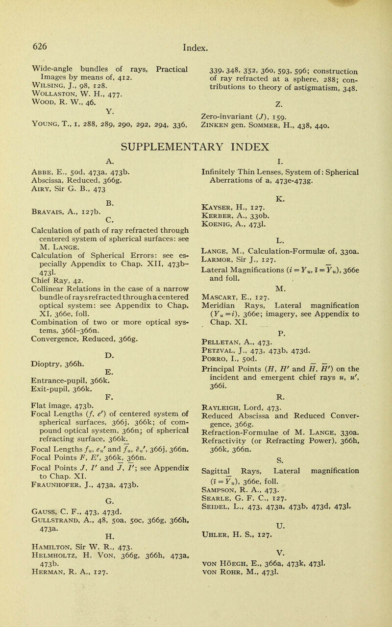 Wide-angle bundles of rays, Practical Images by means of, 412. Wilsing, J., 98, 128. WOLLASTON, W. H., 477. Wood, R. W., 46. Y. Young, T., i, 288, 289, 290, 292, 294, 336, 339.348, 352, 360, 593, 596; construction of ray refracted at a sphere, 288; con- tributions to theory of astigmatism, 348. Z. Zero-invariant (J), 159. Zinken gen. Sommer, H., 438, 440. SUPPLEMENTARY INDEX A. Abbe, E., 5od, 473a, 473b. Abscissa, Reduced, 366g. Airy, Sir G. B., 473 B. Bravais, A., 127b. C. Calculation of path of ray refracted through centered system of spherical surfaces: see M. Lange. Calculation of Spherical Errors: see es- pecially Appendix to Chap. XII, 473b- 4731- Chief Ray, 42. Collinear Relations in the case of a narrow bundle of rays refracted through a centered optical system: see Appendix to Chap. XI, 366e, foil. Combination of two or more optical sys- tems, 3661-366n. Convergence, Reduced, 366g. D. Dioptry, 366I1. E. Entrance-pupil, 366k. Exit-pupil, 366k. F. Flat image, 473b. Focal Lengths (/, e') of centered system of spherical surfaces, 366], 366k; of com- pound optical system, 366nj of spherical refracting surface, 366k. Focal Lengths fu, eur and fu, euf, 366], 366m Focal Points F, 366k, 366m Focal Points J, V and J, I'\ see Appendix to Chap. XL Fraunhofer, J., 473a, 473b. G. Gauss, C. F., 473, 473d. Gullstrand, A., 48, soa, 50C, 366g, 366hf 473a. H. Hamilton, Sir W. R., 473. Helmholtz, H. Von, 366g, 366I1, 473a, 473b. Herman, R. A., 127. I. Infinitely Thin Lenses, System of: Spherical Aberrations of a, 473e-473g. K. Kayser, H., 127. Kerber, A., 330b. Koenig, A., 473I. L. Lange, M., Calculation-Formulae of, 330a. Larmor, Sir J., 127. Lateral Magnifications (i = Yu, 1 = Yu), 366e and foil. M. Mascart, E., 127. Meridian Rays, Lateral magnification (Yu=i), 366e; imagery, see Appendix to Chap. XL P. Pelletan, A., 473. Petzval, J., 473, 473b, 473d. Porro, I., 5od. Principal Points (H, H' and H, H') on the incident and emergent chief rays u, u', 366i. R. Rayleigh, Lord, 473. Reduced Abscissa and Reduced Conver- gence, 366g. Refraction-Formulae of M. Lange, 330a. Refractivity (or Refracting Power), 366I1, 366k, 366m S. Sagittal^ Rays, Lateral magnification (l = Yu), 366e, foil. Sampson, R. A., 473. Searle, G. F. C, 127. Seidel, L., 473, 473a, 473b, 473d, 4731. U. Uhler, H. S., 127. V. von Hoegh, E., 366a, 473k, 473I. VON ROHR, M., 4731.