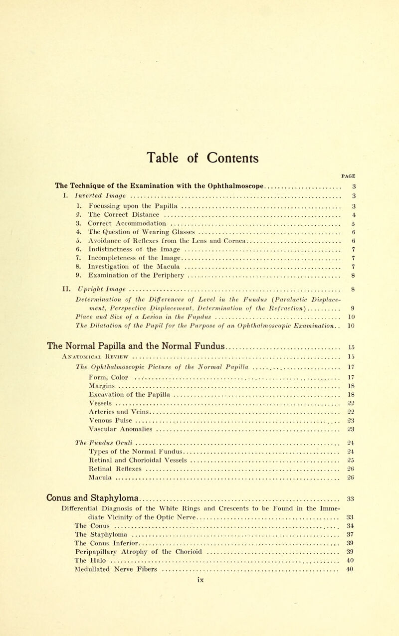 Table of Contents PAGE The Technique of the Examination with the Ophthalmoscope 3 I. Inverted Image 3 1. Focussing upon the Papilla 3 2. The Correct Distance 1 3. Correct Accommodation 5 4. The Question of Wearing Glasses 6 5. Avoidance of Reflexes from the Lens and Cornea 6 6. Indistinctness of the Image 7 7. Incompleteness of the Image 7 8. Investigation of the Macula 7 9. Examination of the Periphery 8 II, Upright Image 8 Determination of the Differences of Level in the Fundus (Paralacfic Displace- ment, Perspective Displacement, Determination of the Refraction) 9 Place and Size of a Lesion in the Fundus 10 The Dilatation of the Pupil for the Purpose of an Ophthalmoscopic Examination. . 10 The Normal Papilla and the Normal Fundus is Anatomical Review 15 The Ophthalmoscopic Picture of the Normal Papilla 17 Form, Color ...' 17 Margins 18 Excavation of the Papilla 18 Vessels 23 Arteries and Veins 22 Venous Pulse 23 Vascular Anomalies 23 The Fundus Ocidi 24 Types of the Normal Fundus 24 Retinal and Chorioidal Vessels 25 Retinal Reflexes 26 Macula 26 Conus and Staphyloma 33 Differential Diagnosis of the White Rings and Crescents to be Found in the Imme- diate Vicinity of the Optic Nerve 33 The Conus 34 The Staphyloma 37 The Conus Inferior 39 Peripapillary Atrophy of the Chorioid 39 The Halo 40 Medullated Nerve Fibers 40