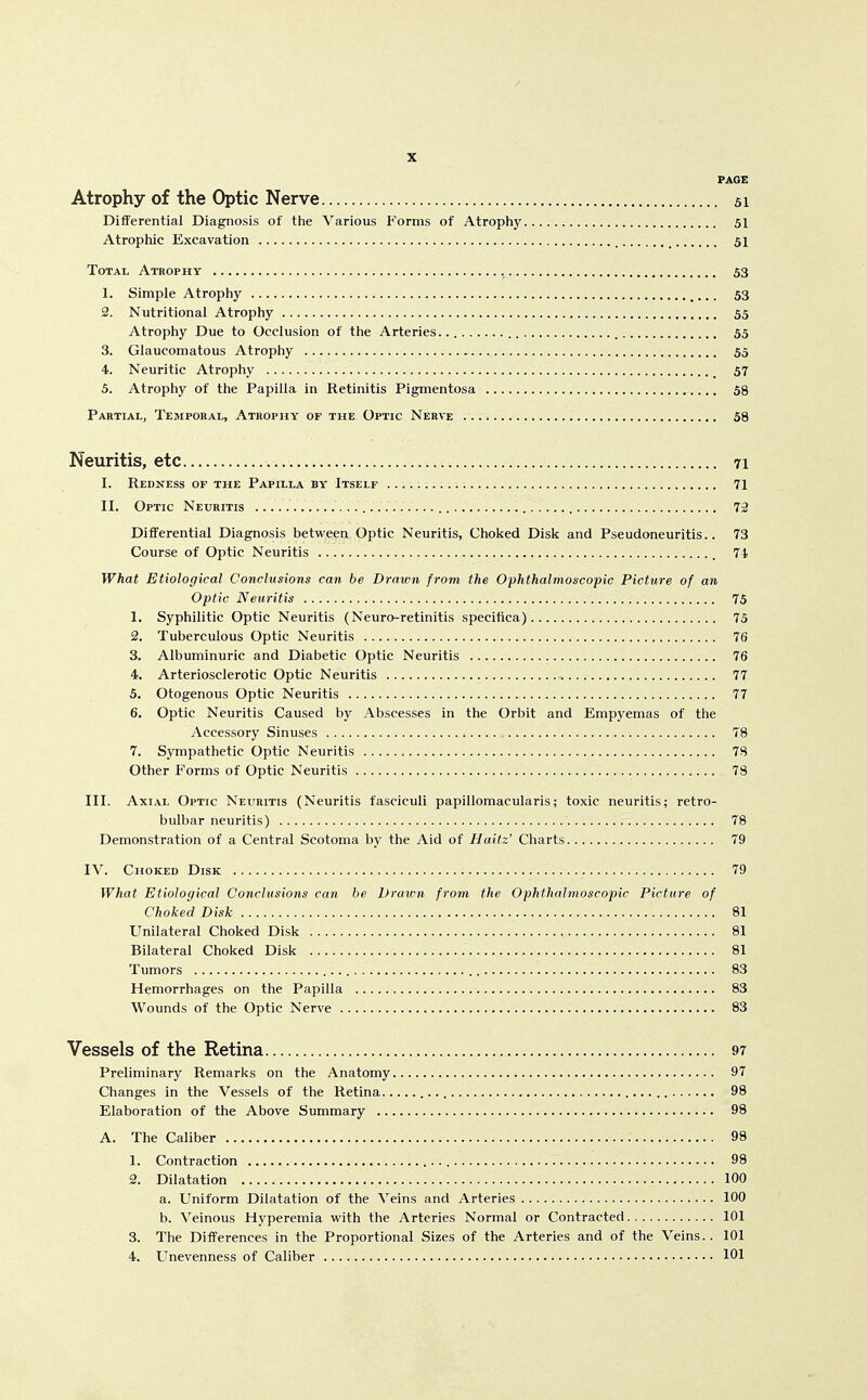 PAGE Atrophy of the Optic Nerve 51 Diiferential Diagnosis of the Various Forms of Atrophy 51 Atrophic Excavation 51 Total Atrophy , 53 1. Simple Atrophy ... 53 2. Nutritional Atrophy 55 Atrophy Due to Occlusion of the Arteries.. 55 3. Glaucomatous Atrophy 55 4. Neuritic Atroph.y 57 5. Atrophy of the Papilla in Retinitis Pigmentosa 58 Partial, Temporal, Atrophy of the Optic Nerve 58 Neuritis, etc 71 I. Redness of the Papilla by Itself .......... i 71 II. Optic Neuritis 73 Differential Diagnosis between Optic Neuritis, Choked Disk and Pseudoneuritis.. 73 Course of Optic Neuritis 71 What Etiological Conclusions can be Drawn from the Ophthalmoscopic Picture of an Optic Neuritis 75 1. Syphilitic Optic Neuritis (Neuro-retinitis specifica) 75 2. Tuberculous Optic Neuritis 76 3. Albuminuric and Diabetic Optic Neuritis 76 4. Arteriosclerotic Optic Neuritis 77 5. Otogenous Optic Neuritis 77 6. Optic Neuritis Caused by Abscesses in the Orbit and Empyemas of the Accessory Sinuses 78 7. S.vmpathetic Optic Neuritis 78 Other Forms of Optic Neuritis 78 III. Axial Optic Neuritis (Neuritis fasciculi papillomacularis; toxic neuritis; retro- bulbar neuritis) 78 Demonstration of a Central Scotoma by the Aid of Haitz Charts 79 IV. Choked Disk 79 What Etiological Conclusions can he Drawn from the Ophthalmoscopic Picture of Choked Disk 81 Unilateral Choked Disk 81 Bilateral Choked Disk 81 Tumors 83 Hemorrhages on the Papilla 83 Wounds of the Optic Nerve 83 Vessels of the Retina 97 Preliminary Remarks on the Anatomy 97 Changes in the Vessels of the Retina 98 Elaboration of the Above Summary 98 A. The Caliber 98 1. Contraction 98 2. Dilatation 100 a. Uniform Dilatation of the Veins and Arteries 100 b. Veinous Hyperemia with the Arteries Normal or Contracted 101 3. The Differences in the Proportional Sizes of the Arteries and of the Veins.. 101 4. Unevenness of Caliber 101