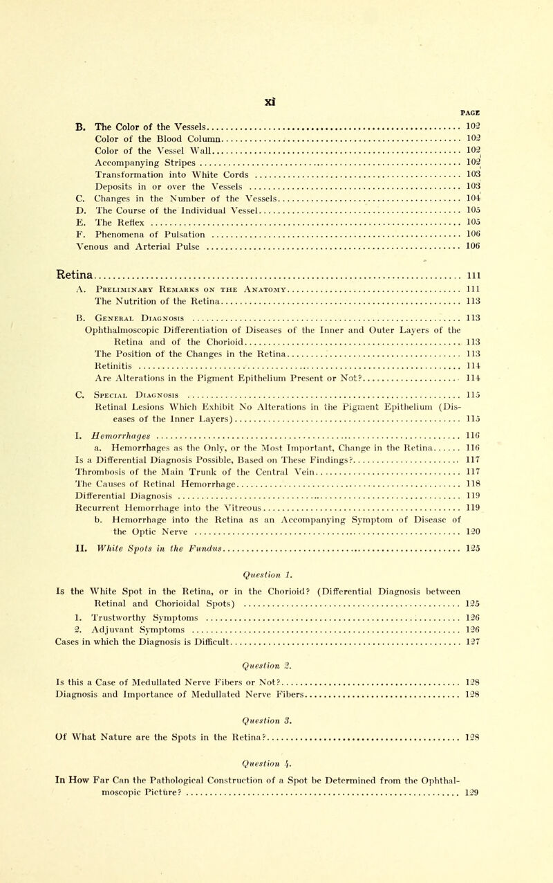 PAGE B. The Color of the Vessels 103 Color of the Blood Column 103 Color of the Vessel Wall 102 Accompanying Stripes 102 Transformation into White Cords 103 Deposits in or over the Vessels 103 C. Changes in the Number of the Vessels 104 D. The Course of the Individual Vessel 105 E. The Reflex 105 F. Phenomena of Pulsation 106 Venous and Arterial Pulse 106 Retina iii A. Preliminary Remarks on the Anatomy Ill The Nutrition of the Retina 113 B. General Diagnosis 113 Ophthalmoscopic Diiferentiation of Diseases of the Inner and Outer Layers of the Retina and of the Chorioid 113 The Position of the Changes in the Retina 113 Retinitis 114. Are Alterations in the Pigment Epithelium Present or Not?. 114 C. Special Diagnosis 115 Retinal Lesions Which Exhibit No Alterations in the Pigment Eiiithelium (Dis- eases of the Inner Layers) 115 I. Hemorrhages 116 a. Hemorrhages as the Only, or the Most Important, Change in the Retina 116 Is a Differential Diagnosis Possible, Based on These Findings? 117 Thrombosis of the Main Trunk of the Central Vein 117 The Causes of Retinal Hemorrhage 118 Differential Diagnosis 119 Recurrent Hemorrhage into the Vitreous 119 b. Hemorrhage into the Retina as an Accompanying Symptom of Disease of the Optic Nerve 120 IL White Spots in the Fundus 125 Question 1. Is the White Spot in the Retina, or in the Chorioid? (Differential Diagnosis between Retinal and Chorioidal Spots) 125 1. Trustworthy Symptoms 126 2. Adjuvant Symptoms 136 Cases in which the Diagnosis is Difficult 137 Question 2. Is this a Case of Medullated Nerve Fibers or Not? 128 Diagnosis and Importance of Medullated Nerve Fibers 138 Question 3. Of What Nature are the Spots in the Retina? 123 Question //. In How Far Can the Pathological Construction of a Spot be Determined from the Ophthal- moscopic Picture? 139