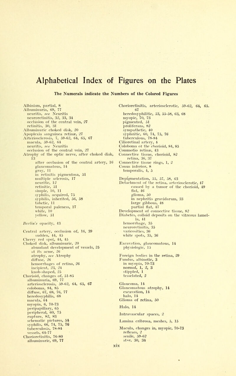 Alphabetical Index of Figures on the Plates The Numerals indicate tlie Numbers of the Colored Figures Albinism, partial, 8 Albuminuria, 69, 77 neuritis, see Neuritis neuroretinitis, 32, 33, 34 occlusion of the central vein, 27 retinitis, 30, 31 Albuminuric choked disk, 20 A])()j)lexia .sanguinea retinae, 27 Arteriosclerosis, 7, 59-02, 64, 65, 67 macula, 59-62, 64 neuritis, see Neuritis occlusion of the central vein, 27 Atro])hy of the optic nerve, after choked disk, 13 after occlusion of the central artery, 16 glaucomatous, 14 gray, 11 in retinitis jiigmentosa, 51 multiple sclerosis, 17 neuritic, 12 retinitic, 51 sim])le, 10, 11 sy])hilis, actpiired, 75 svjihilis, inherited, 56, 58 t'alu'tic, 11 tem])oral paleness, 17 wliitc, 10 yellow, 51 Berlin's opacity, 13 Central artery, occlusion of, 16, 39 sudden, 44, 45 Cherry red spot, 44, 45 Choked disk, albuminuric, 30 abundant development of vessels, 25 at its acme, 26 atrophy, see Atrophy diffuse, 26 hemorrhages of retina, 26 in( ii)i(Mit, 23, 24 knob-shaped, 25 CborioitI, changes of, 51-85 all)uminuria, 69, 77 arteriosclerosis, 59-62, 64. 65, 67 coloboma, 84, 85 diffuse, 67, 68, 76, 77 heredosyphilis, 68 macula, 64 myn])ia, 6, 70-73 })cri])a])iliary, 65 ]M'ri])hcral, 60, 75 ruplure, 82, 83 schematic ])ictures, 54! sviihilis, 66, 74, 75, 76 tuberculosis, 78-84 vessels, 64-77 Chorioretinitis, 76-80 albuminuric, 69, 77 Chorioretinitis, arteriosclerotic, 59-62, 64, 65. 67 heredosyphilitic, 53, 55-58, 63, 68 myopic, 70, 73 ])igmented, 51 proliferans, 82 symjiathetic, 40 syphilitic, 60, 74, 75, 76 tuberculous, 78-84 Cilioretinal artery, 4 Coloboma ot the chorioid, 84, 85 Commotio retinae, 43 Connective tissue, chorioid, 82 retina, 36, 37 Connective tissue rings, 1, 2 Conus inferior, 8 temporalis, 4, 5 Depigmentation, 55, 57, 58, 63 Detachment of the retina, arteriosclerotic, 47 caused by a tumor of the chorioid, 49 flat, 46 glioma, 50 in nephritis gravidarum, 33 large gibbous, 48 partial flat, 47 Develoj>ment of connective tissue, 82 Diabetes, cr)lloid de2:)0sits on the vitreous lamel- la, 41 hemorrhage, 35 neuroretinitis, 35 varicosities, 36 white spots, 35, 36 Excavation, glaucomatous, 14 physiologic, 15 F'oreign bodies in the retina, 29 Fundus, alliinotic, 3 in myojiia, 70-73 normal, 1, 2, 3 sti])]ileil, 1 tesselated, 2 Glaucoma, 14 Glaucomatous atrophy, 14 excavation, 14 halo, 14 Glioma of retina, 50 Halo, 14 Intravascular spaces, 2 Lamina cribrosa, meshes, 5, 15 Macula, changes in, myopic, 70-73 reflexes, 2 senile, 59-62 st«r, 30, 34