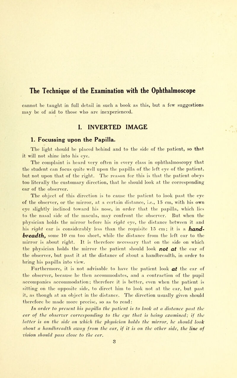 The Technique of the Examination with the Ophthalmoscope cannot be taught in full detail in such a book as this, but a few suggestions may be of aid to those who are inexperienced. I. INVERTED IMAGE 1. Focussing upon the Papilla. The light should be placed behind and to the side of the patient, so that it will not shine into his eye. The complaint is heard very often in every class in ophthalmoscopy that the student can focus quite well upon the papilla of the left eye of the patient, but not upon that of the right. The reason for this is th;it the patient obeys too literally the customary direction, that he should look at the corresponding ear of the observer. The object of this direction is to cause the patient to look past the eye of the observer, or the mirror, at a certain distance, i.e., 15 cm, with his own eye slightly inclined toward his nose, in order that the papilla, which lies to the nasal side of the macula, may confront the observer. But when the physician holds the mirror before his right eye, the distance between it and his rigJit ear is considerably less than the requisite 15 cm; it is a hand- breadth, some 10 cm too short, while the distance from the left ear to the mirror is al)out right. It is therefore necessary that on the side on which the physician holds the mirror the patient should look not at the ear of the observer, but past it at the distance of about a handbreadth, in order to bring his papilla into view. Furthermore, it is not advisable to have the patient look at the ear of the observer, because he tlien accommodates, and a contraction of the pupil accompanies accommodation; therefore it is better, even when the patient is sitting on the opposite side, to direct him to look not at the ear, but past it, as though at an object in the distance. The direction usually given should therefore be made more precise, so as to read: In order to present his papilla the patient is to look at a distance past the ear of the observer corresponding to the eye that is being examined; if the latter is on the side on which the physician holds the mirror, he should look about a handbreadth away from the ear, if it is on the other side, the line of vision should pass close to the ear.
