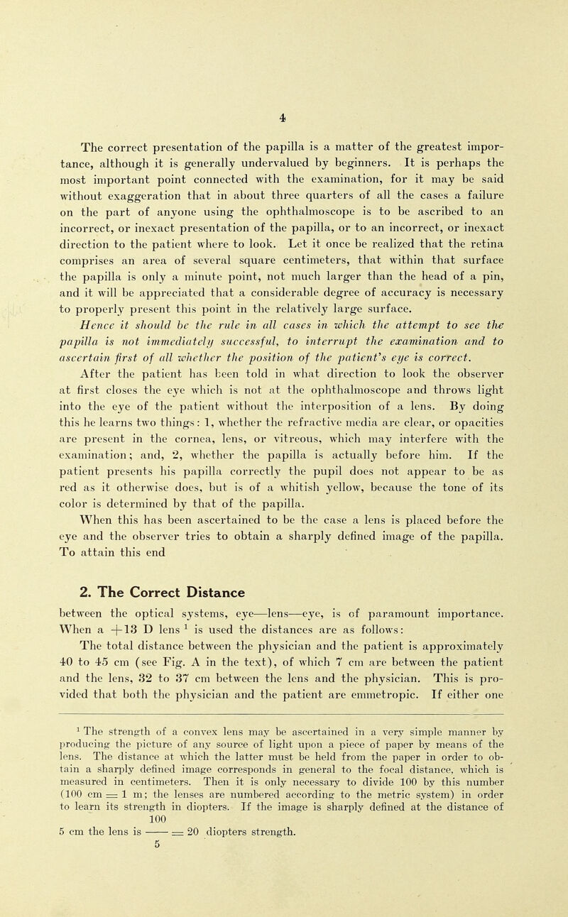 The correct presentation of the papilla is a matter of the greatest impor- tance, although it is generally undervalued by beginners. It is perhaps the most important point connected with the examination, for it may be said without exaggeration that in about three quarters of all the cases a failure on the part of anyone using the ophthalmoscope is to be ascribed to an incorrect, or inexact presentation of the papilla, or to an incorrect, or inexact direction to the patient where to look. Let it once be realized that the retina comprises an area of several square centimeters, that within that surface the papilla is only a minute point, not much larger than the head of a pin, and it will be appreciated that a considerable degree of accuracy is necessary to properly present this point in the relatively large surface. Hence it should be the rule in all cases in which the attempt to see tlie papilla is not immediately successful, to interrupt the examination and to ascertain first of cdl whether the position of the patient's eye is correct. After the patient has been told in what direction to look the observer at first closes the eye which is not at the ophthalmoscope and throws light into the eye of the patient without the interposition of a lens. By doing this he learns two things: 1, whether the refractive media are clear, or opacities are present in the cornea, lens, or vitreous, which may interfere with the examination; and, 2, whether the papilla is actually before him. If the patient presents his papilla correctly the pupil does not appear to be as red as it otherwise does, but is of a whitish yellow, because the tone of its color is determined by that of the papilla. When this has been ascertained to be the case a lens is placed before the eye and the observer tries to obtain a sharply defined image of the papilla. To attain this end 2. The Correct Distance between the optical systems, eye—lens—eye, is of paramount importance. When a. ~\-13 T) lens ^ is used the distances are as follows: The total distance between the physician and the patient is approximately 40 to 45 cm (see Fig. A in the text), of which 7 cm are between the patient and the lens, 32 to 37 cm between the lens and the physician. This is pro- vided that both the physician and the patient are emmetropic. If either one ^ The strength of a convex lens may be ascertained in a very simple manner by producing the picture of any source of light upon a piece of paper by means of the lens. The distance at which the latter must be held from the paper in order to ob- tain a sharply defined image corresponds in general to the focal distance, which is measured in centimeters. Then it is only necessary to divide 100 by this number (100 cm = 1 m; the lenses are numbered according to the metric system) in order to learn its strength in diopters. If the image is sharply defined at the distance of 100 5 cm the lens is = 20 diopters strength. 5