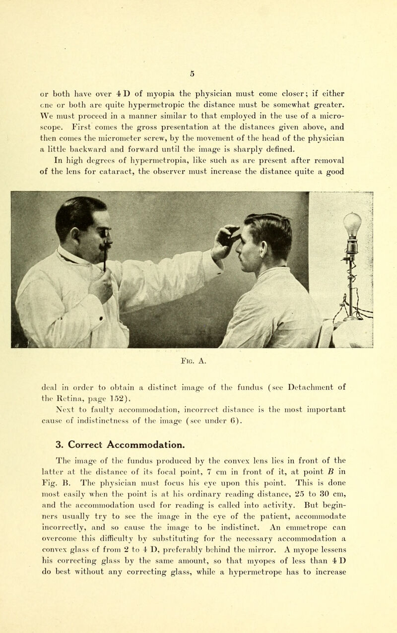 or both have over 4 D of myopia the physician must come closer; if either cne or both are quite hypermetropic the distance must be somewhat greater. We must proceed in a manner similar to that employed in the use of a micro- scope. First comes the gross presentation at the distances given above, and then comes the micrometer screw, by the movement of the head of the physician a little backward and forward until the image is sharply defined. In high degrees of hypermetropia, like such as are present after removal of the lens for cataract, the observer nmst increase the distance quite a good Fig. a. deal in order to obtain a distinct image of the fundus (see Detachment of the Retina, page 152). Next to faulty accommodation, incorrect distance is the most important cause of indistinctness of the image (see under 6). 3. Correct Accommodation. The image of the fundus produced by the convex lens lies in front of the latter at the distance of its focal point, 7 cm in front of it, at point B in Fig. B. The physician must focus his eye vipon this point. This is done most easily when the point is at his ordinary reading distance, 25 to 30 cm, and the accommodation used for reading is called into activity. But begin- ners usually try to see the image in the eye of the patient, accommodate incorrectly, and so cause the image to be indistinct. An emmetrope can overcome this difficulty by substituting for the necessary accommodation a convex glass of from 2 to i D, preferably behind the mirror. A myope lessens his correcting glass by the same amount, so that myopes of less than 4 D do best Avithout any correcting glass, while a hypermetrope has to increase