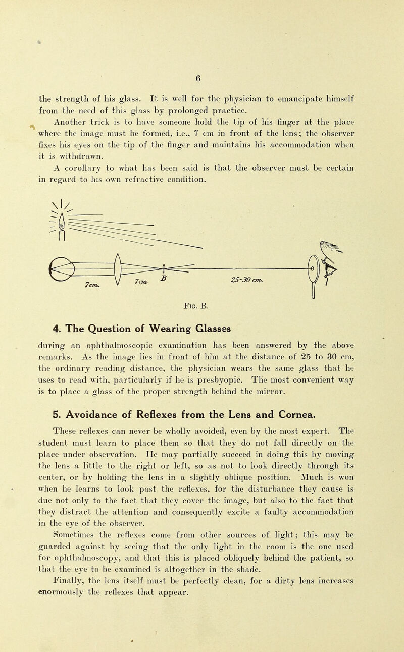 the strength of his glass. It is well for the physician to emancipate himself from the need of this glass by prolonged practice. Another trick is to have someone hold the tip of his finger at the place where the image must be formed, i.e., 7 cm in front of the lens; the observer fixes his eyes on the tip of the finger and maintains his accommodation when it is withdrawn. A corollary to what has been said is that the observer must be certain in regard to his own refractive condition. Fig. B. 4. The Question of Wearing Glasses during an ophthalmoscopic examination has been answered by the above remarks. As the image lies in front of him at the distance of 25 to 30 cm, the ordinary reading distance, the physician wears the same glass that he uses to read with, particularly if he is presbyopic. The most convenient way is to place a glass of the proper strength behind the mirror. 5. Avoidance of Reflexes from the Lens and Cornea. These reflexes can never be wholly avoided, even by the most expert. The student must learn to place them so that they do not fall directly on the place under observation. He may partially succeed in doing this by moving the lens a little to the right or left, so as not to look directly through its center, or by holding the lens in a slightly oblique position. Much is won when he learns to look past the reflexes, for the disturbance they cause is due not only to the fact that they cover the image, but also to the fact that they distract the attention and consequently excite a faulty accommodation in the eye of the observer. Sometimes the reflexes come from other sources of light; this may be guarded against by seeing that the only light in the room is the one used for ophthalmoscopy, and that this is placed obliquely behind the patient, so that the eye to be examined is altogether in the shade. Finally, the lens itself must be perfectly clean, for a dirty lens increases enormously the reflexes that appear.