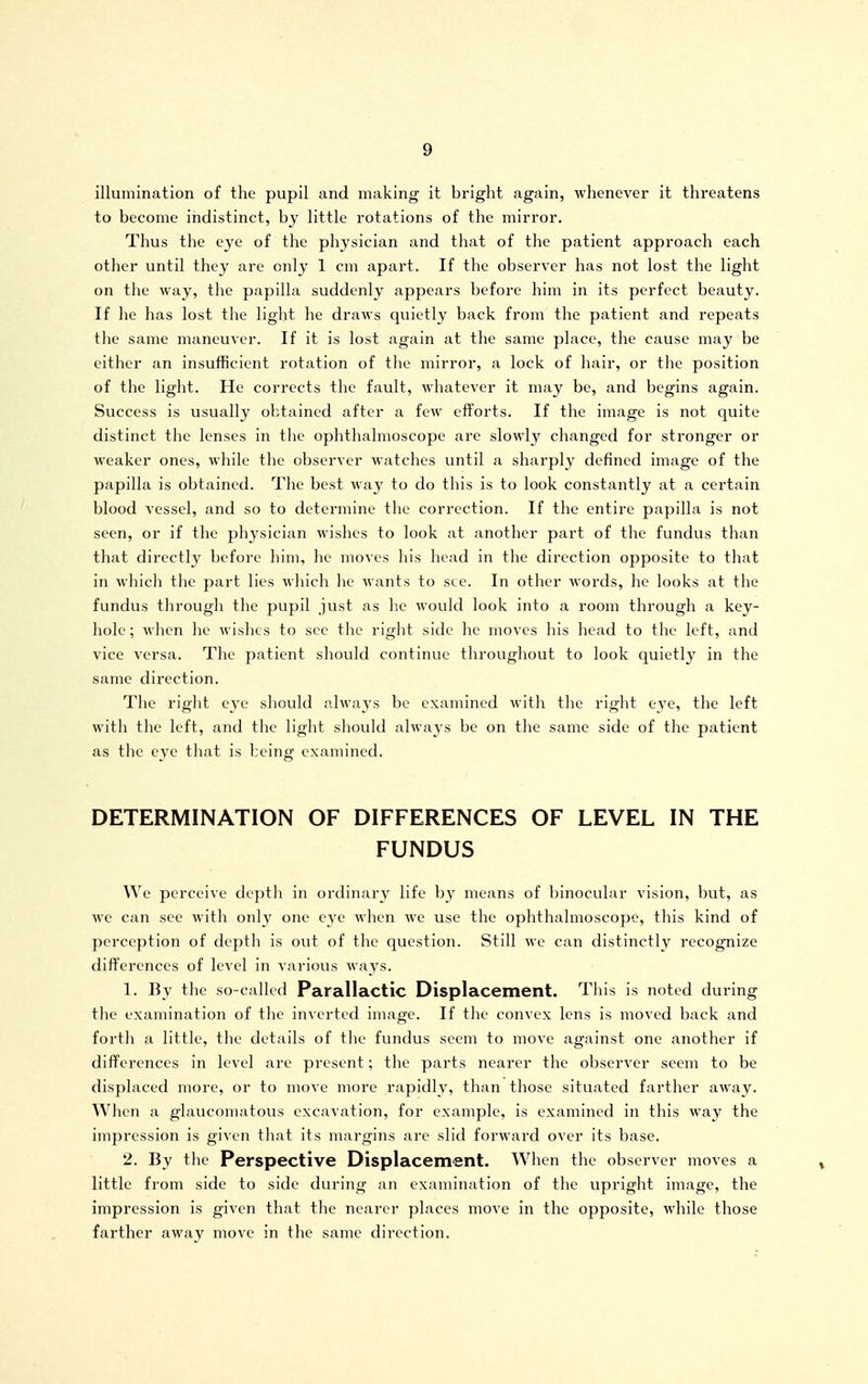 illumination of the pupil and making it bright again, whenever it threatens to become indistinct, by little rotations of the mirror. Thus the eye of the physician and that of the patient approach each other until they are only 1 cm apart. If the observer has not lost the light on the way, the papilla suddenly appears before him in its perfect beauty. If he has lost the light he draws quietly back from the patient and repeats the same maneuver. If it is lost again at the same place, the cause may be either an insufficient rotation of the mirror, a lock of hair, or the position of the light. He corrects the fault, whatever it may be, and begins again. Success is usually obtained after a few efforts. If the image is not quite distinct the lenses in the ophthalmoscope are slowly changed for stronger or weaker ones, while the observer watches until a sharply defined image of the papilla is obtained. The best way to do this is to look constantly at a certain blood vessel, and so to determine the correction. If the entire papilla is not seen, or if the physician wishes to look at another part of the fundus than that directly before him, he moves his head in the direction opposite to that in wliicli the part lies which he wants to see. In other words, he looks at the fundus through the pupil just as he would look into a room through a key- hole; when he wishes to sec the right side he moves his head to the left, and vice versa. The patient should continue throughout to look quietly in the same direction. Tlie right eye should always be examined with the right eye, the left with the left, and the light should always be on the same side of the patient as the eye that is being examined. DETERMINATION OF DIFFERENCES OF LEVEL IN THE FUNDUS We perceive depth in ordinary life by means of binocular vision, but, as we can see with only one eye when we use the ophthalmoscope, this kind of perception of depth is out of the question. Still we can distinctly recognize differences of level in various wavs. 1. By the so-called Parallactic Displacement. This is noted during the examination of the inverted image. If the convex lens is moved back and forth a little, the details of the fundus seem to move against one another if differences in level are present; the parts nearer the observer seem to be displaced more, or to move more rapidly, than those situated farther away. When a glaucomatous excavation, for example, is examined in this way the impression is given that its margins arc slid forward over its base. 2. By the Perspective Displacement. When the observer moves a little from side to side during an examination of the upright image, the impression is given that the nearer places move in the opposite, while those farther away move in the same direction.