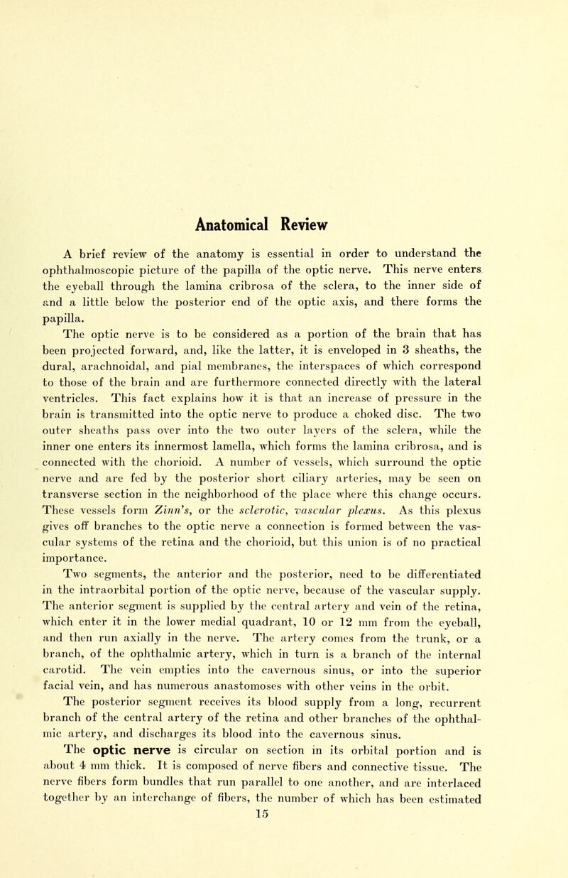 Anatomical Review A brief review of the anatomy is essential in order to understand the ophthalmoscopic picture of the papilla of the optic nerve. This nerve enters the eyeball through the lamina cribrosa of the sclera, to the inner side of and a little below the posterior end of the optic axis, and there forms the papilla. The optic nerve is to be considered as a portion of the brain that has been projected forward, and, like the latter, it is enveloped in 3 sheaths, the dural, arachnoidal, and pial membranes, the interspaces of which correspond to those of the brain and are furthermore connected directly with the lateral ventricles. This fact explains how it is that an increase of pressure in the brain is transmitted into the optic nerve to produce a choked disc. The two outer sheaths pass over into the two outer layers of the sclera, while the inner one enters its innennost lamella, which forms the lamina cribrosa, and is connected with the chorioid. A number of vessels, which surround the optic nerve and are fed by the posterior short ciliary arteries, may be seen on transverse section in the neighborhood of the place where this change occurs. These vessels form Zinn's, or the sclerotic, vascular plexus. As this plexus gives oflf branches to the optic nerve a connection is formed between the vas- cular systems of the retina and the chorioid, but this union is of no practical importance. Two segments, the anterior and the posterior, need to be differentiated in the intraorbital portion of the optic nerve, because of the vascular supply. The anterior segment is supplied by the central artery and vein of the retina, which enter it in the lower medial quadrant, 10 or 12 mm from the eyeball, and then run axially in the nerve. The artery comes from the trunk, or a branch, of the ophthalmic artery, which in turn is a branch of the internal carotid. The vein empties into the cavernous sinus, or into the superior facial vein, and has numerous anastomoses with other veins in the orbit. The posterior segment receives its blood supply from a long, recurrent branch of the central artery of the retina and other branches of the ophthal- mic artery, and discharges its blood into the cavernous sinus. The optic nerve is circular on section m its orbital portion and is about 4 mm thick. It is composed of nerve fibers and connective tissue. The nerve fibers form bundles that run parallel to one another, and are interlaced together by an interchange of fibers, the number of which has been estimated