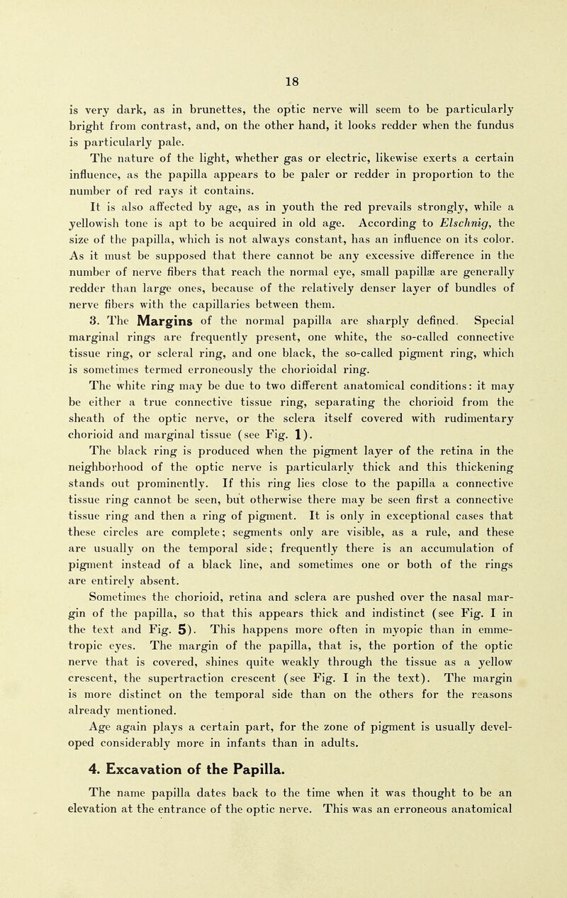 is very dark, as in brunettes, the optic nerve will seem to be particularly bright from contrast, and, on the other hand, it looks redder when the fundus is particularly pale. The nature of the light, whether gas or electric, likewise exerts a certain influence, as the papilla appears to be paler or redder in proportion to the number of red rays it contains. It is also ai¥ected by age, as in youth the red prevails strongly, while a yellowish tone is apt to be acquired in old age. According to Elschnig, the size of the papilla, which is not always constant, has an influence on its color. As it must be supposed that there cannot be any excessive dif¥erence in the number of nerve fibers that reach the normal eye, small papillse are generally redder than large ones, because of the relatively denser layer of bundles of nerve fibers with the capillaries between them. 3. The Margins of the normal papilla are sharply defined. Special marginal rings are frequently present, one white, the so-called connective tissue ring, or scleral ring, and one black, the so-called pigment ring, which is sometimes termed erroneously the chorioidal ring. The white ring may be due to two different anatomical conditions: it may be either a true connective tissue ring, separating the chorioid from the sheath of the optic nerve, or the sclera itself covered with rudimentary chorioid and marginal tissue (see Fig. 1). The black ring is produced when the pigment layer of the retina in the neighborhood of the optic nerve is particularly thick and this thickening stands out prominently. If this ring lies close to the papilla a connective tissue ring cannot be seen, but otherwise there may be seen first a connective tissue ring and then a ring of pigment. It is only in exceptional cases that these circles are complete; segments only are visible, as a rule, and these are usually on the temporal side; frequently there is an accumulation of pigment instead of a black line, and sometimes one or both of the rings are entirely absent. Sometimes the chorioid, retina and sclera are pushed over the nasal mar- gin of the papilla, so that this appears thick and indistinct (see Fig. I in the text and Fig. 5)- This happens more often in myopic than in emme- tropic eyes. The margin of the papilla, that is, the portion of the optic nerve that is covered, shines quite weakly through the tissue as a yellow crescent, the supertraction crescent (see Fig. I in the text). The margin is more distinct on the temporal side than on the others for the reasons already mentioned. Age again plays a certain part, for the zone of pigment is usually devel- oped considerably more in infants than in adults. 4. Excavation of the Papilla. The name papilla dates back to the time when it was thought to be an elevation at the entrance of the optic nerve. This was an erroneous anatomical