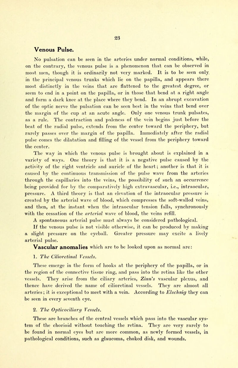 Venous Pulse. No pulsation can be seen in the arteries under normal conditions, while, on the contrary, the venous pulse is a phenomenon that can be observed in most men, though it is ordinarily not very marked. It is to be seen only in the principal venous trunks which lie on the papilla, and appears there most distinctly in the veins that are flattened to the greatest degree, or seem to end in a point on the papilla, or in those that bend at a right angle and form a dark knee at the place where they bend. In an abrupt excavation of the optic nerve the pulsation can be seen best in the veins that bend over the margin of the cup at an acute angle. Only one venous trunk pulsates, as a rule. The contraction and paleness of the vein begins just before the beat of the radial pulse, extends from the center toward the periphery, but rarely passes over the margin of the papilla. Immediately after the radial pulse comes the dilatation and filling of the vessel from the periphery toward the center. The way in which the venous pulse is brought about is explained in a variety of ways. One theory is that it is a negative pulse caused by the ^.ctivity of the right ventricle and auricle of the heart; another is that it is caused by the continuous transmission of the pulse wave from the arteries through the capillaries into the veins, the possibility of such an occurrence being provided for by the comparatively high extravascular, i.e., intraocular, pressure. A third theory is that an elevation of the intraocular pressure is created by the arterial wave of blood, which compresses the soft-walled veins, and then, at the instant when the intraocular tension falls, synchronously with the cessation of the arterial wave of blood, the veins refill. A spontaneous arterial pulse must always be considered pathological. If the venous pulse is not visible otherwise, it can be produced by making a slight pressure on the eyeball. Greater pressure may excite a lively arterial pulse. Vascular anomalies which are to be looked upon as normal are: 1. The Cilioretinal Vessels. These emerge in the form of hooks at the periphery of the papilla, or in the region of the connective tissue ring, and pass into the retina like the other vessels. They arise from the ciliary arteries, Zinn's vascular plexus, and thence have derived the name of cilioretinal vessels. They are almost all arteries; it is exceptional to meet with a vein. According to Elschnig they can be seen in every seventh eye. 2. The Opticociliary Vessels. These are branches of the central vessels which pass into the vascular sys- tem of the chorioid without touching the retina. They are very rarely to be found in normal eyes but arc more common, as newly formed vessels, in pathological conditions, such as glaucoma, choked disk, and wounds.