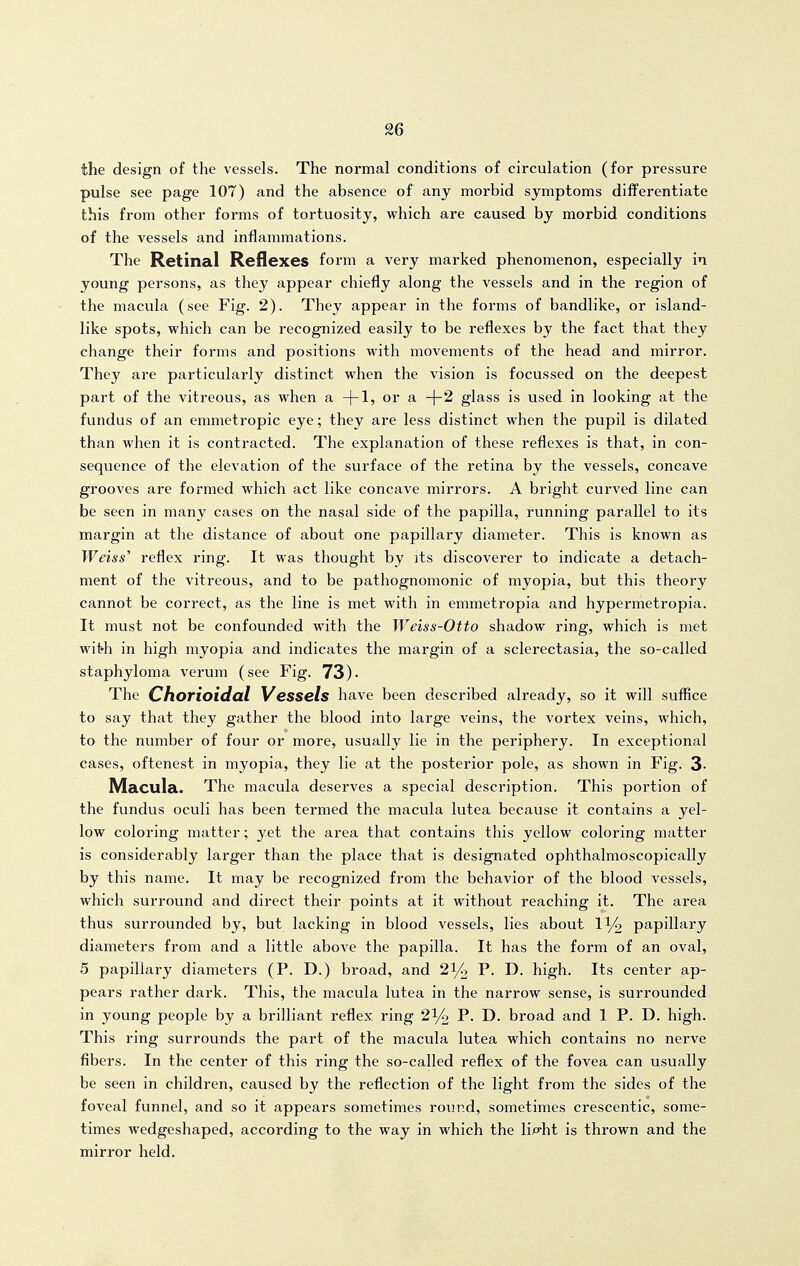 the design of the vessels. The normal conditions of circulation (for pressure pulse see page 107) and the absence of any morbid symptoms differentiate this from other forms of tortuosity, which are caused by morbid conditions of the vessels and inflammations. The Retinal Reflexes form a very marked phenomenon, especially in young persons, as they appear chiefly along the vessels and in the region of the macula (see Fig. 2). They appear in the forms of bandlike, or island- like spots, which can be recognized easily to be reflexes by the fact that they change their forms and positions with movements of the head and mirror. They are particularly distinct when the vision is focussed on the deepest part of the vitreous, as when a -|-1, or a -\-2 glass is used in looking at the fundus of an emmetropic eye; they are less distinct when the pupil is dilated than when it is contracted. The explanation of these reflexes is that, in con- sequence of the elevation of the surface of the retina by the vessels, concave grooves are formed which act like concave mirrors. A bright curved line can be seen in many cases on the nasal side of the papilla, running parallel to its margin at the distance of about one papillary diameter. This is known as Weiss' reflex ring. It was thought by its discoverer to indicate a detach- ment of the vitreous, and to be pathognomonic of myopia, but this theory cannot be correct, as the line is met with in emmetropia and hypermetropia. It must not be confounded with the Weiss-Otto shadow ring, which is met wit-h in high myopia and indicates the margin of a sclerectasia, the so-called staphyloma verum (see Fig. 73)- The Chorioidal Vessels have been described already, so it will suflice to say that they gather the blood into large veins, the vortex veins, which, to the number of four or more, usually lie in the periphery. In exceptional cases, oftenest in myopia, they lie at the posterior pole, as shown in Fig. 3- Macula. The macula deserves a special description. This portion of the fundus oculi has been termed the macula lutea because it contains a yel- low coloring matter; yet the area that contains this yellow coloring matter is considerably larger than the place that is designated ophthalmoscopically by this name. It may be recognized from the behavior of the blood vessels, which surround and direct their points at it without reaching it. The area thus surrounded by, but lacking in blood vessels, lies about 1% papillary diameters from and a little above the papilla. It has the form of an oval, 5 papillary diameters (P. D.) broad, and 21/0 P. D. high. Its center ap- pears rather dark. This, the macula lutea in the narrow sense, is surrounded in young people by a brilliant reflex ring 2^/2 P- D- broad and 1 P. D. high. This ring surrounds the part of the macula lutea which contains no nerve fibers. In the center of this ring the so-called reflex of the fovea can usually be seen in children, caused by the reflection of the light from the sides of the foveal funnel, and so it appears sometimes round, sometimes crescentic, some- times wedgeshaped, according to the way in which the lip-ht is thrown and the mirror held.