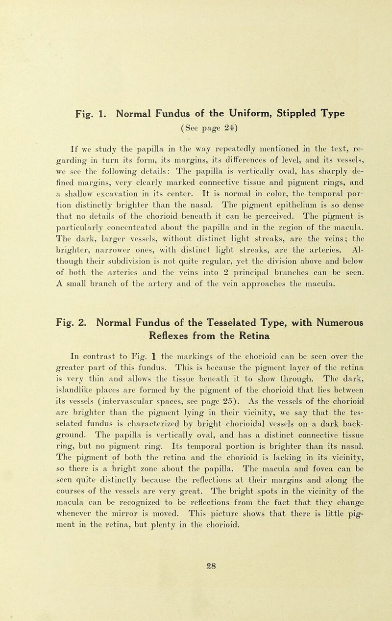 Fig. 1. Normal Fundus of the Uniform, Stippled Type (See page 24) If we study the papilla in the way repeatedly mentioned in the text, re- garding in turn its form, its margins, its differences of level, and its vessels, we see the following details: The papilla is vertically oval, has sharply de- fined margins, very clearly marked connective tissue and pigment rings, and a shallow excavation in its center. It is normal in color, the temporal por- tion distinctly brighter than the nasal. The pigment epithelium is so dense that no details of the chorioid beneath it can be perceived. The pigment is particularly concentrated about the papilla and in the region of the macula. The dark, larger vessels, without distinct light streaks, are the veins; the brighter, narrower ones, with distinct light streaks, are the arteries. Al- though their subdivision is not quite regular, yet the division above and below of both the arteries and the veins into 2 principal branches can be seen. A small branch of the artery and of the vein approaches the macula. Fig. 2. Normal Fundus of the Tesselated Type, with Numerous Reflexes from the Retina In contrast to Fig. 1 the markings of the chorioid can be seen over the greater part of this fundus. This is because the pigment layer of the retina is very thin and allows the tissue beneath it to show through. The dark, islandlike places are formed by the pigment of the chorioid that lies between its vessels (intervascular spaces, see page 25). As the vessels of the chorioid are brighter than the pigment lying in their vicinity, we say that the tes- selated fundus is characterized by bright chorioidal vessels on a dark back- ground. The papilla is vertically oval, and has a distinct connective tissue ring, but no pigment ring. Its temporal portion is brighter than its nasal. The pigment of both the retina and the chorioid is lacking in its vicinity, so there is a bright zone about the papilla. The macula and fovea can be seen quite distinctly because the reflections at their margins and along the courses of the vessels are very great. The bright spots in the vicinity of the macula can be recognized to be reflections from the fact that they change whenever the mirror is moved. This picture shows that there is little pig- ment in the retina, but plenty in the chorioid.